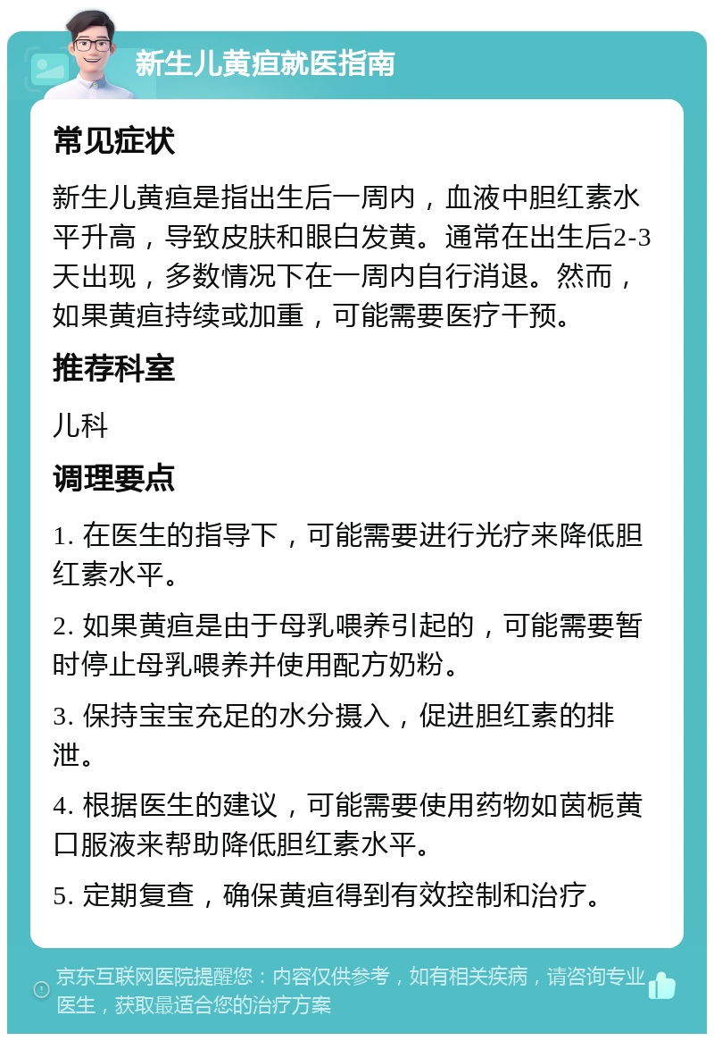 新生儿黄疸就医指南 常见症状 新生儿黄疸是指出生后一周内，血液中胆红素水平升高，导致皮肤和眼白发黄。通常在出生后2-3天出现，多数情况下在一周内自行消退。然而，如果黄疸持续或加重，可能需要医疗干预。 推荐科室 儿科 调理要点 1. 在医生的指导下，可能需要进行光疗来降低胆红素水平。 2. 如果黄疸是由于母乳喂养引起的，可能需要暂时停止母乳喂养并使用配方奶粉。 3. 保持宝宝充足的水分摄入，促进胆红素的排泄。 4. 根据医生的建议，可能需要使用药物如茵栀黄口服液来帮助降低胆红素水平。 5. 定期复查，确保黄疸得到有效控制和治疗。