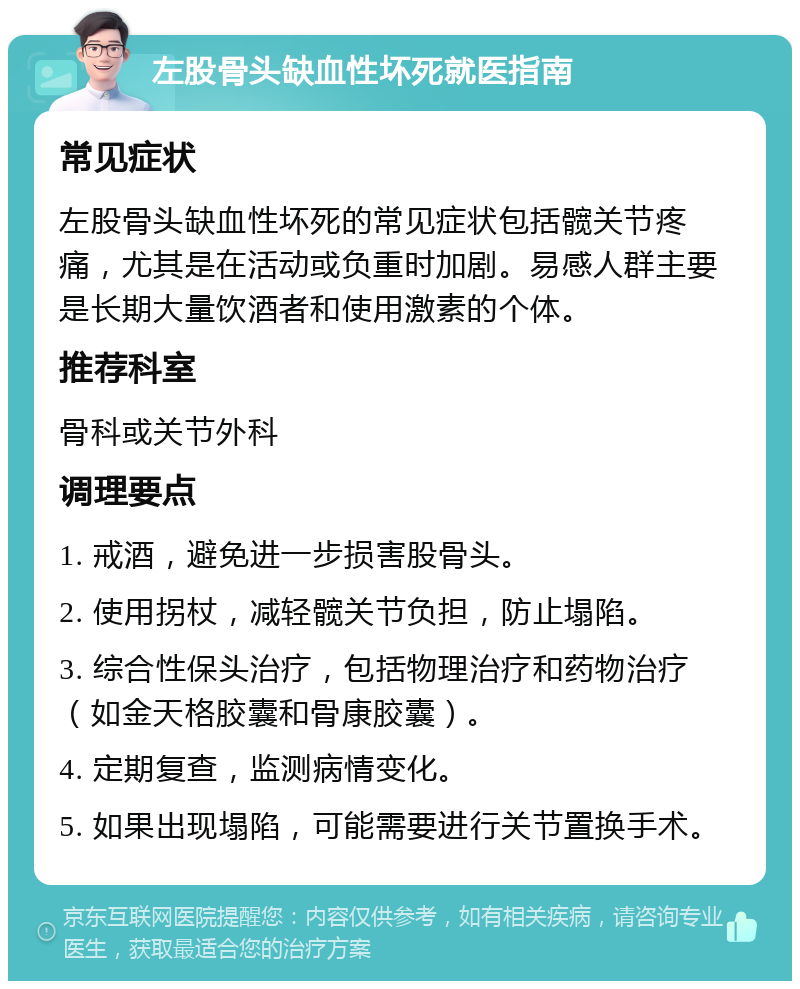 左股骨头缺血性坏死就医指南 常见症状 左股骨头缺血性坏死的常见症状包括髋关节疼痛，尤其是在活动或负重时加剧。易感人群主要是长期大量饮酒者和使用激素的个体。 推荐科室 骨科或关节外科 调理要点 1. 戒酒，避免进一步损害股骨头。 2. 使用拐杖，减轻髋关节负担，防止塌陷。 3. 综合性保头治疗，包括物理治疗和药物治疗（如金天格胶囊和骨康胶囊）。 4. 定期复查，监测病情变化。 5. 如果出现塌陷，可能需要进行关节置换手术。