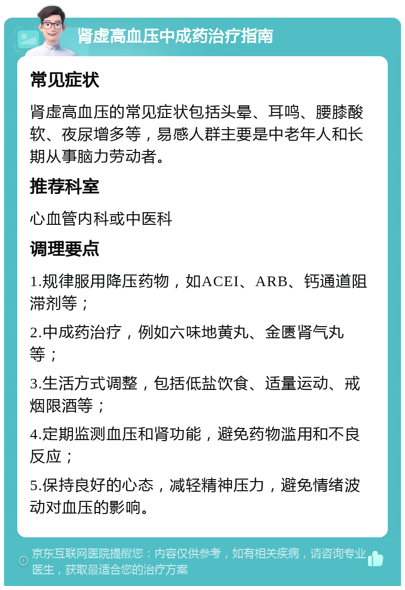 肾虚高血压中成药治疗指南 常见症状 肾虚高血压的常见症状包括头晕、耳鸣、腰膝酸软、夜尿增多等，易感人群主要是中老年人和长期从事脑力劳动者。 推荐科室 心血管内科或中医科 调理要点 1.规律服用降压药物，如ACEI、ARB、钙通道阻滞剂等； 2.中成药治疗，例如六味地黄丸、金匮肾气丸等； 3.生活方式调整，包括低盐饮食、适量运动、戒烟限酒等； 4.定期监测血压和肾功能，避免药物滥用和不良反应； 5.保持良好的心态，减轻精神压力，避免情绪波动对血压的影响。