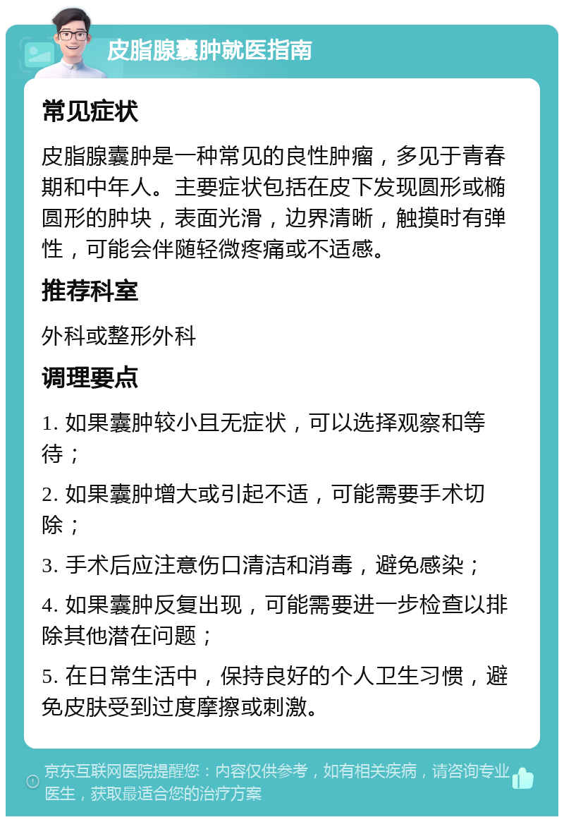 皮脂腺囊肿就医指南 常见症状 皮脂腺囊肿是一种常见的良性肿瘤，多见于青春期和中年人。主要症状包括在皮下发现圆形或椭圆形的肿块，表面光滑，边界清晰，触摸时有弹性，可能会伴随轻微疼痛或不适感。 推荐科室 外科或整形外科 调理要点 1. 如果囊肿较小且无症状，可以选择观察和等待； 2. 如果囊肿增大或引起不适，可能需要手术切除； 3. 手术后应注意伤口清洁和消毒，避免感染； 4. 如果囊肿反复出现，可能需要进一步检查以排除其他潜在问题； 5. 在日常生活中，保持良好的个人卫生习惯，避免皮肤受到过度摩擦或刺激。