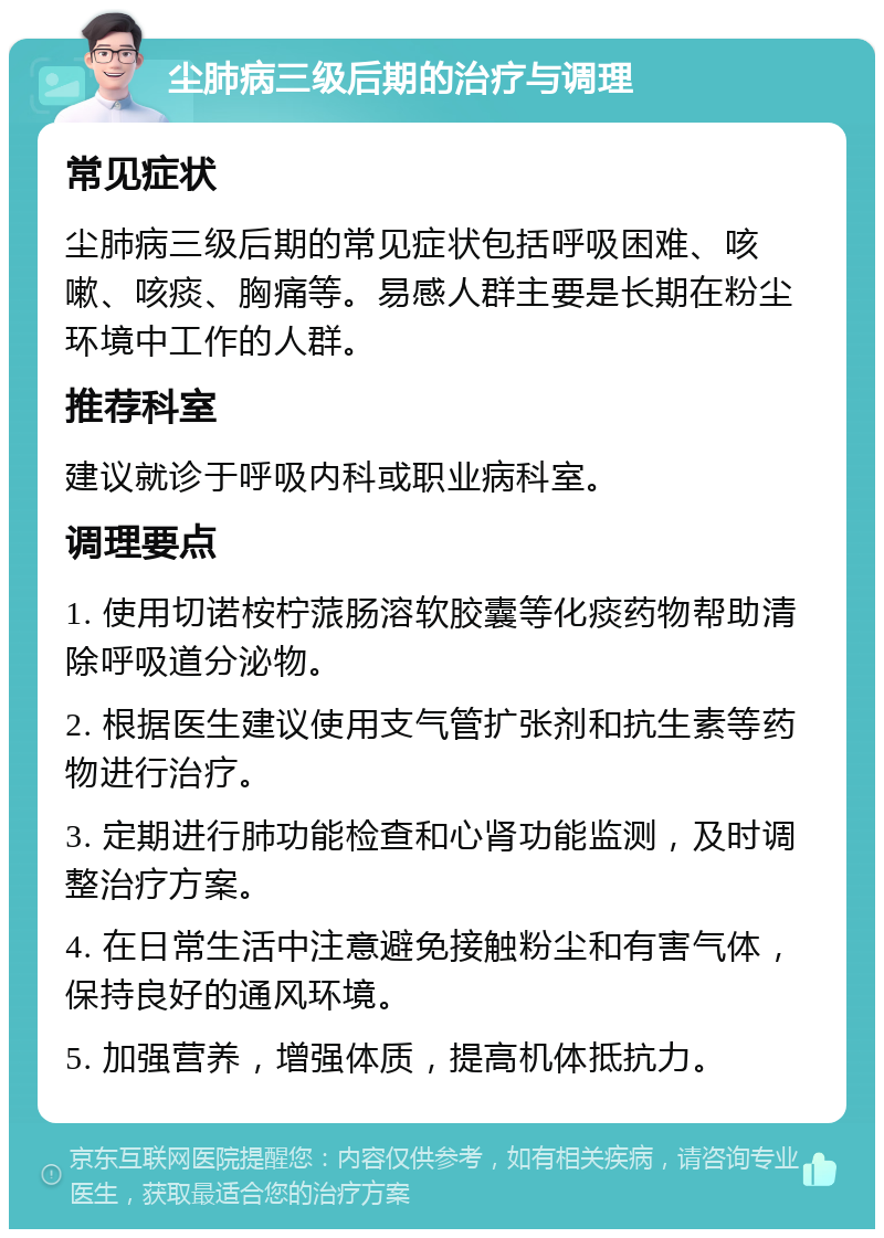 尘肺病三级后期的治疗与调理 常见症状 尘肺病三级后期的常见症状包括呼吸困难、咳嗽、咳痰、胸痛等。易感人群主要是长期在粉尘环境中工作的人群。 推荐科室 建议就诊于呼吸内科或职业病科室。 调理要点 1. 使用切诺桉柠蒎肠溶软胶囊等化痰药物帮助清除呼吸道分泌物。 2. 根据医生建议使用支气管扩张剂和抗生素等药物进行治疗。 3. 定期进行肺功能检查和心肾功能监测，及时调整治疗方案。 4. 在日常生活中注意避免接触粉尘和有害气体，保持良好的通风环境。 5. 加强营养，增强体质，提高机体抵抗力。