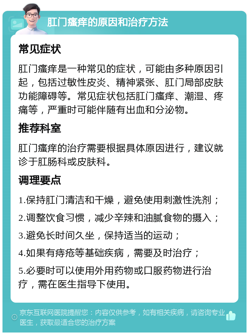 肛门瘙痒的原因和治疗方法 常见症状 肛门瘙痒是一种常见的症状，可能由多种原因引起，包括过敏性皮炎、精神紧张、肛门局部皮肤功能障碍等。常见症状包括肛门瘙痒、潮湿、疼痛等，严重时可能伴随有出血和分泌物。 推荐科室 肛门瘙痒的治疗需要根据具体原因进行，建议就诊于肛肠科或皮肤科。 调理要点 1.保持肛门清洁和干燥，避免使用刺激性洗剂； 2.调整饮食习惯，减少辛辣和油腻食物的摄入； 3.避免长时间久坐，保持适当的运动； 4.如果有痔疮等基础疾病，需要及时治疗； 5.必要时可以使用外用药物或口服药物进行治疗，需在医生指导下使用。