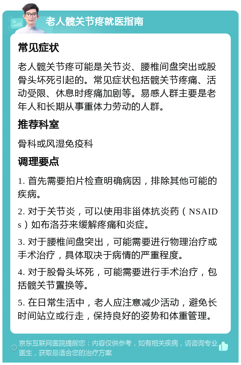 老人髋关节疼就医指南 常见症状 老人髋关节疼可能是关节炎、腰椎间盘突出或股骨头坏死引起的。常见症状包括髋关节疼痛、活动受限、休息时疼痛加剧等。易感人群主要是老年人和长期从事重体力劳动的人群。 推荐科室 骨科或风湿免疫科 调理要点 1. 首先需要拍片检查明确病因，排除其他可能的疾病。 2. 对于关节炎，可以使用非甾体抗炎药（NSAIDs）如布洛芬来缓解疼痛和炎症。 3. 对于腰椎间盘突出，可能需要进行物理治疗或手术治疗，具体取决于病情的严重程度。 4. 对于股骨头坏死，可能需要进行手术治疗，包括髋关节置换等。 5. 在日常生活中，老人应注意减少活动，避免长时间站立或行走，保持良好的姿势和体重管理。