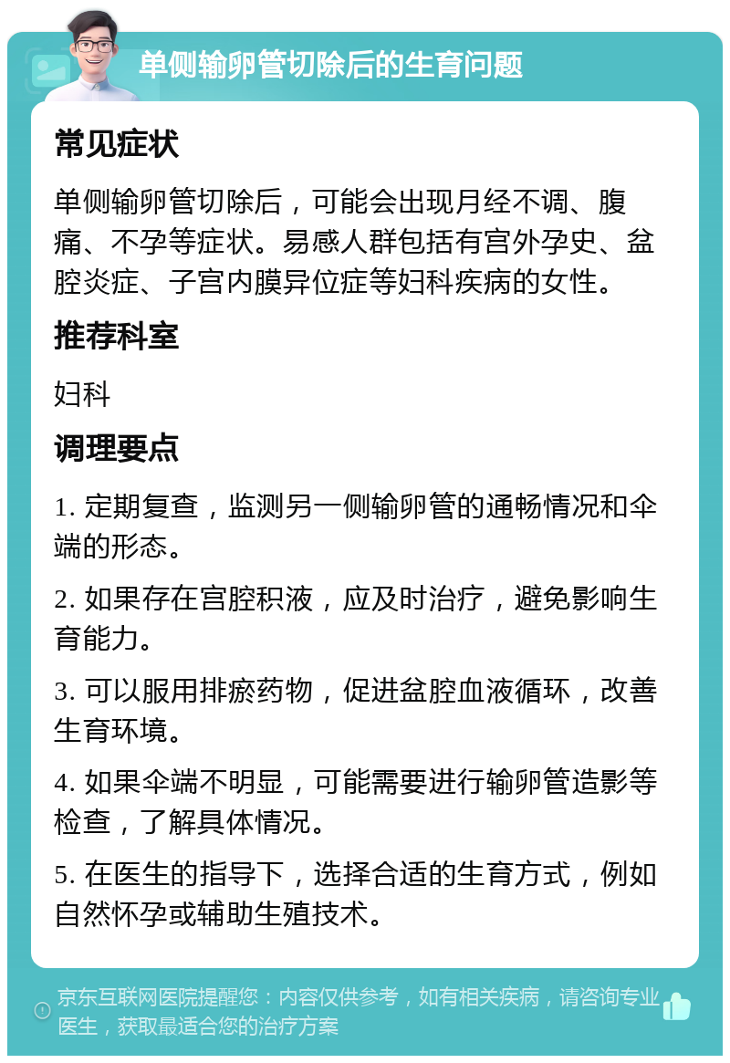 单侧输卵管切除后的生育问题 常见症状 单侧输卵管切除后，可能会出现月经不调、腹痛、不孕等症状。易感人群包括有宫外孕史、盆腔炎症、子宫内膜异位症等妇科疾病的女性。 推荐科室 妇科 调理要点 1. 定期复查，监测另一侧输卵管的通畅情况和伞端的形态。 2. 如果存在宫腔积液，应及时治疗，避免影响生育能力。 3. 可以服用排瘀药物，促进盆腔血液循环，改善生育环境。 4. 如果伞端不明显，可能需要进行输卵管造影等检查，了解具体情况。 5. 在医生的指导下，选择合适的生育方式，例如自然怀孕或辅助生殖技术。