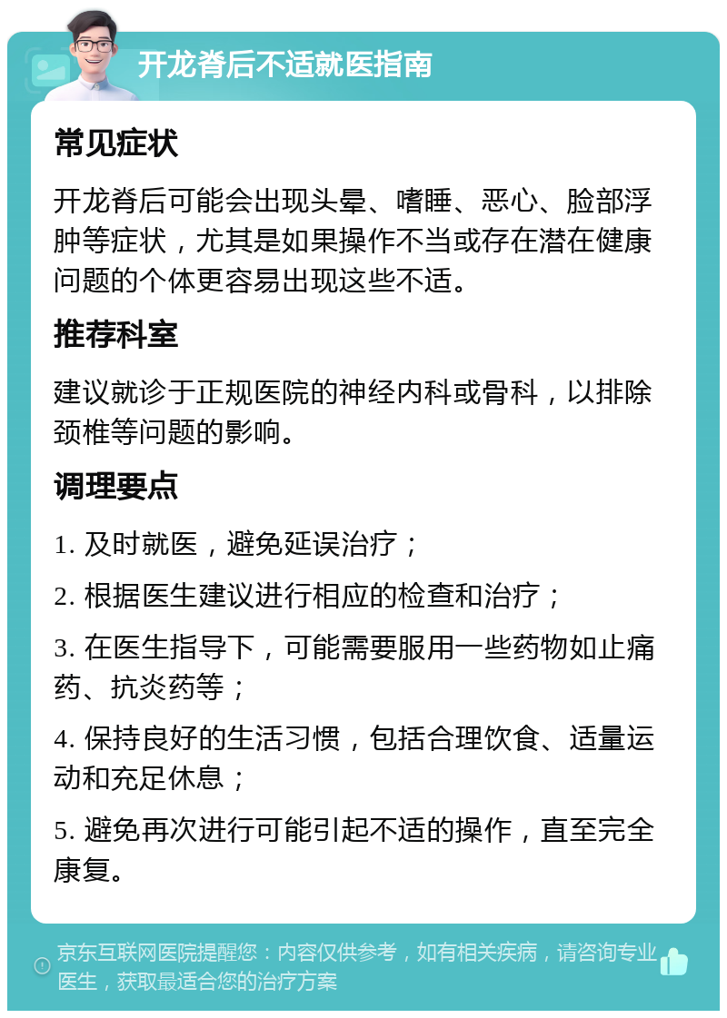 开龙脊后不适就医指南 常见症状 开龙脊后可能会出现头晕、嗜睡、恶心、脸部浮肿等症状，尤其是如果操作不当或存在潜在健康问题的个体更容易出现这些不适。 推荐科室 建议就诊于正规医院的神经内科或骨科，以排除颈椎等问题的影响。 调理要点 1. 及时就医，避免延误治疗； 2. 根据医生建议进行相应的检查和治疗； 3. 在医生指导下，可能需要服用一些药物如止痛药、抗炎药等； 4. 保持良好的生活习惯，包括合理饮食、适量运动和充足休息； 5. 避免再次进行可能引起不适的操作，直至完全康复。