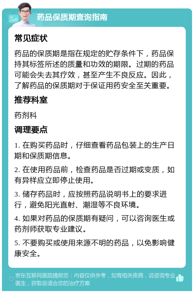 药品保质期查询指南 常见症状 药品的保质期是指在规定的贮存条件下，药品保持其标签所述的质量和功效的期限。过期的药品可能会失去其疗效，甚至产生不良反应。因此，了解药品的保质期对于保证用药安全至关重要。 推荐科室 药剂科 调理要点 1. 在购买药品时，仔细查看药品包装上的生产日期和保质期信息。 2. 在使用药品前，检查药品是否过期或变质，如有异样应立即停止使用。 3. 储存药品时，应按照药品说明书上的要求进行，避免阳光直射、潮湿等不良环境。 4. 如果对药品的保质期有疑问，可以咨询医生或药剂师获取专业建议。 5. 不要购买或使用来源不明的药品，以免影响健康安全。