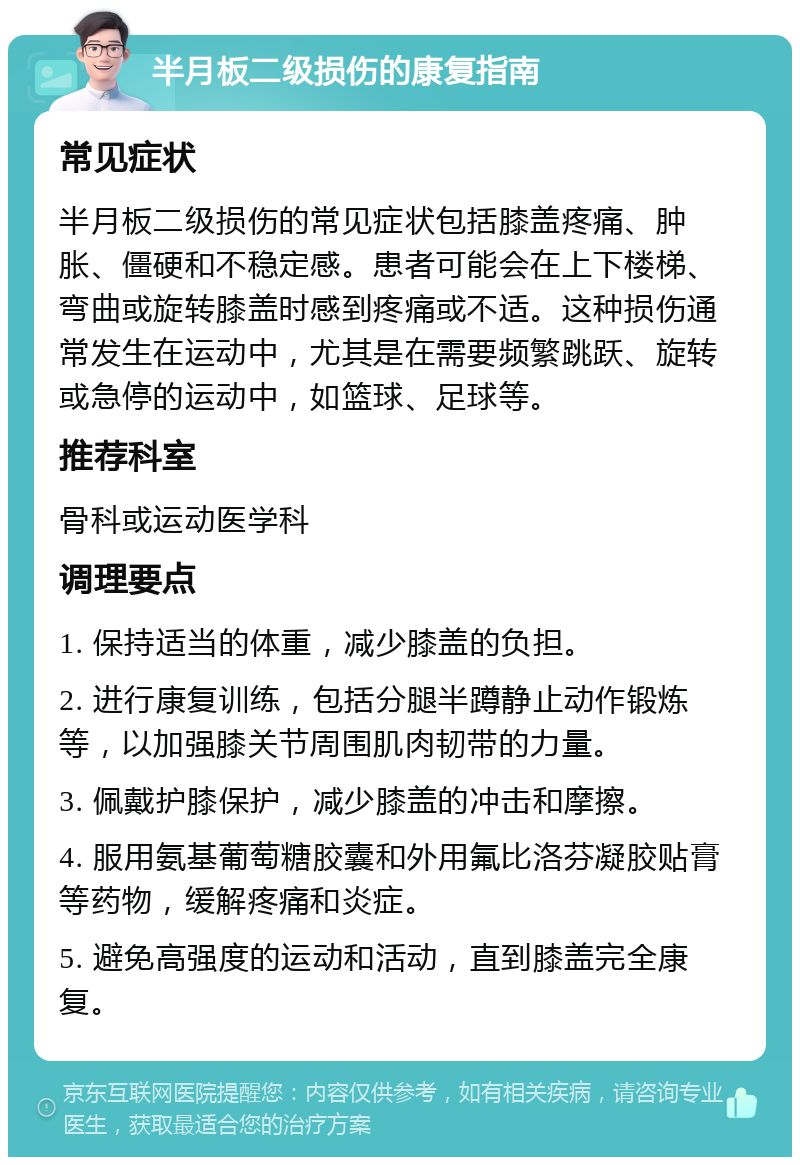 半月板二级损伤的康复指南 常见症状 半月板二级损伤的常见症状包括膝盖疼痛、肿胀、僵硬和不稳定感。患者可能会在上下楼梯、弯曲或旋转膝盖时感到疼痛或不适。这种损伤通常发生在运动中，尤其是在需要频繁跳跃、旋转或急停的运动中，如篮球、足球等。 推荐科室 骨科或运动医学科 调理要点 1. 保持适当的体重，减少膝盖的负担。 2. 进行康复训练，包括分腿半蹲静止动作锻炼等，以加强膝关节周围肌肉韧带的力量。 3. 佩戴护膝保护，减少膝盖的冲击和摩擦。 4. 服用氨基葡萄糖胶囊和外用氟比洛芬凝胶贴膏等药物，缓解疼痛和炎症。 5. 避免高强度的运动和活动，直到膝盖完全康复。