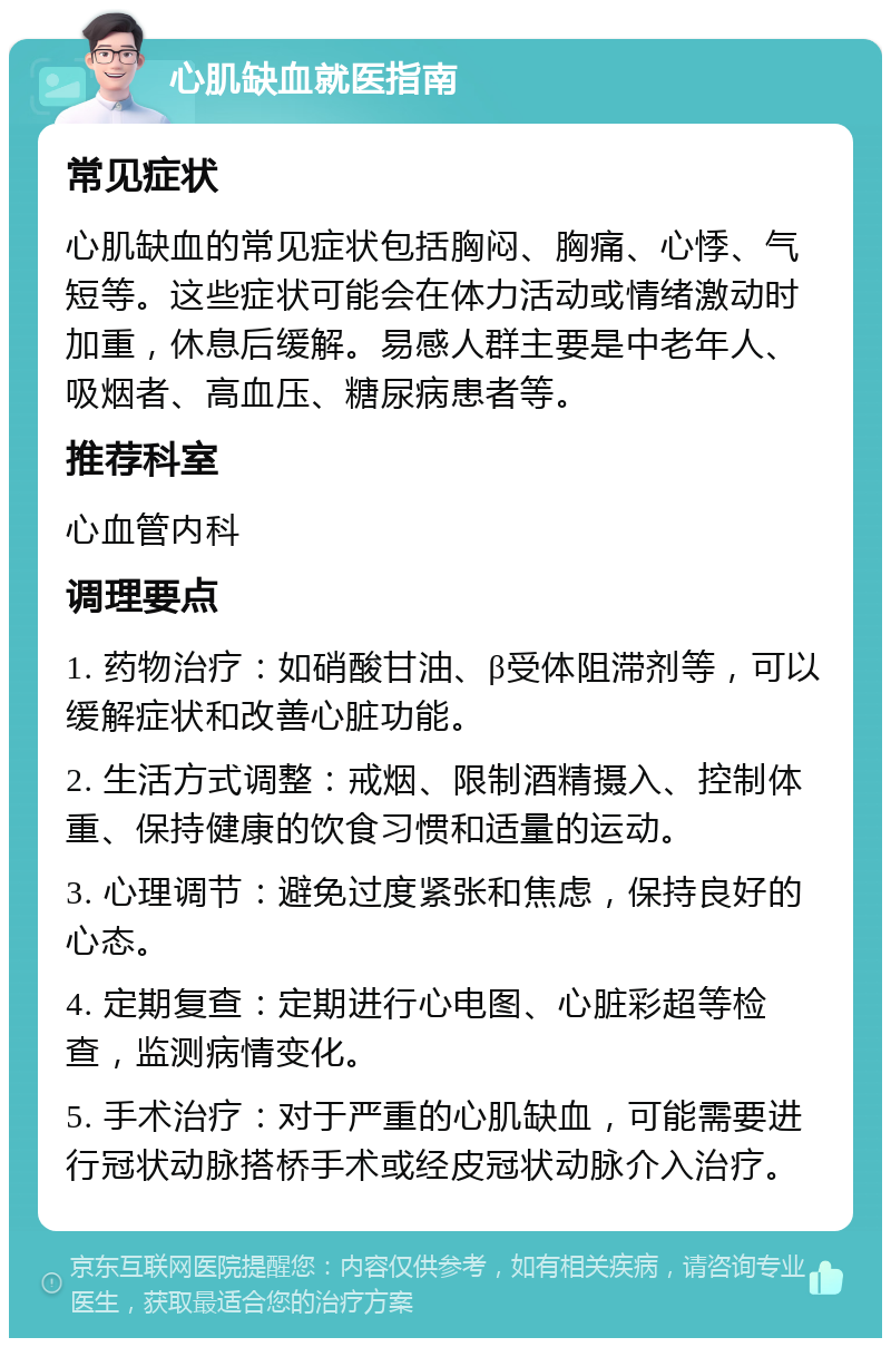 心肌缺血就医指南 常见症状 心肌缺血的常见症状包括胸闷、胸痛、心悸、气短等。这些症状可能会在体力活动或情绪激动时加重，休息后缓解。易感人群主要是中老年人、吸烟者、高血压、糖尿病患者等。 推荐科室 心血管内科 调理要点 1. 药物治疗：如硝酸甘油、β受体阻滞剂等，可以缓解症状和改善心脏功能。 2. 生活方式调整：戒烟、限制酒精摄入、控制体重、保持健康的饮食习惯和适量的运动。 3. 心理调节：避免过度紧张和焦虑，保持良好的心态。 4. 定期复查：定期进行心电图、心脏彩超等检查，监测病情变化。 5. 手术治疗：对于严重的心肌缺血，可能需要进行冠状动脉搭桥手术或经皮冠状动脉介入治疗。