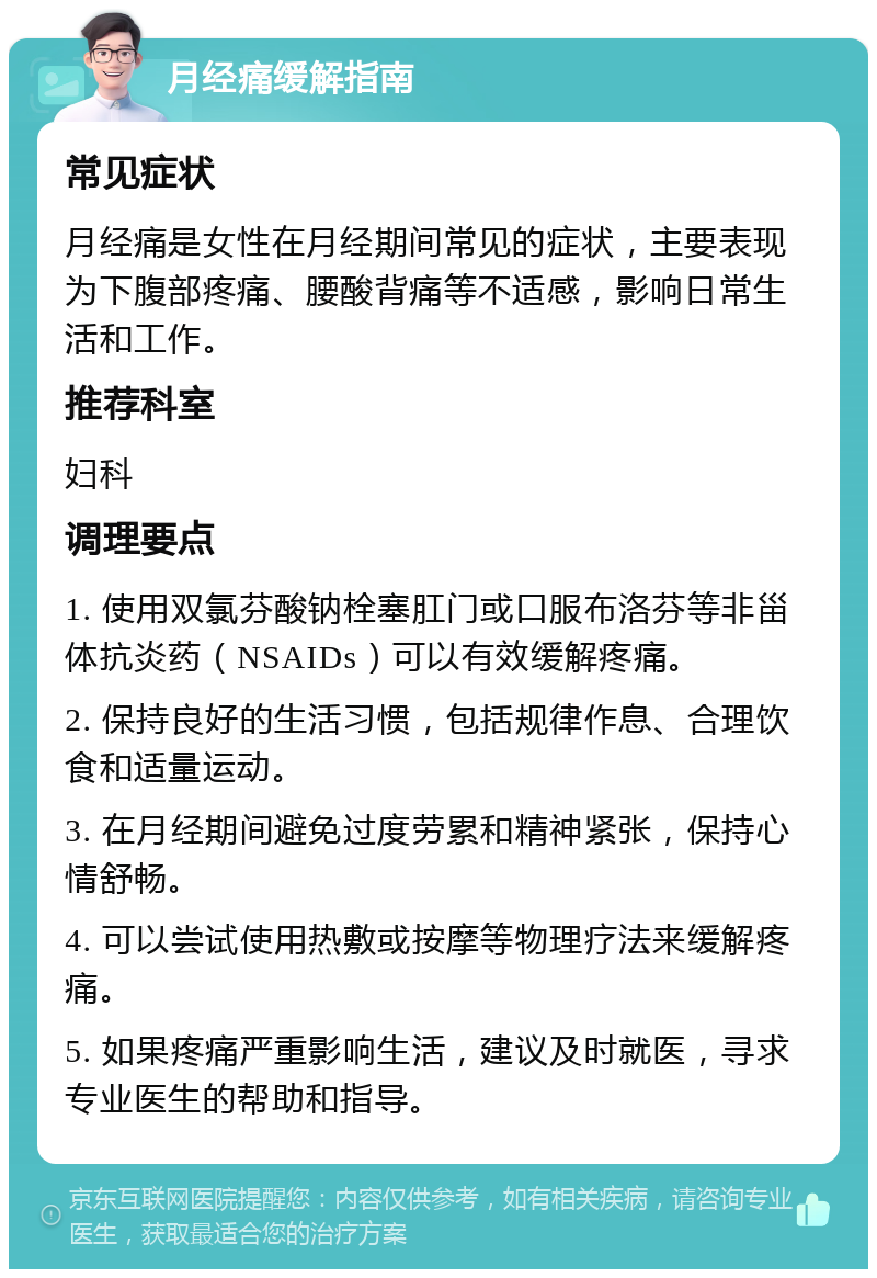 月经痛缓解指南 常见症状 月经痛是女性在月经期间常见的症状，主要表现为下腹部疼痛、腰酸背痛等不适感，影响日常生活和工作。 推荐科室 妇科 调理要点 1. 使用双氯芬酸钠栓塞肛门或口服布洛芬等非甾体抗炎药（NSAIDs）可以有效缓解疼痛。 2. 保持良好的生活习惯，包括规律作息、合理饮食和适量运动。 3. 在月经期间避免过度劳累和精神紧张，保持心情舒畅。 4. 可以尝试使用热敷或按摩等物理疗法来缓解疼痛。 5. 如果疼痛严重影响生活，建议及时就医，寻求专业医生的帮助和指导。