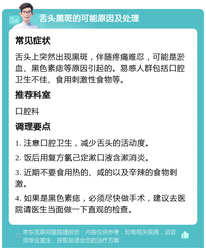 舌头黑斑的可能原因及处理 常见症状 舌头上突然出现黑斑，伴随疼痛难忍，可能是淤血、黑色素痣等原因引起的。易感人群包括口腔卫生不佳、食用刺激性食物等。 推荐科室 口腔科 调理要点 1. 注意口腔卫生，减少舌头的活动度。 2. 饭后用复方氯己定漱口液含漱消炎。 3. 近期不要食用热的、咸的以及辛辣的食物刺激。 4. 如果是黑色素痣，必须尽快做手术，建议去医院请医生当面做一下直观的检查。