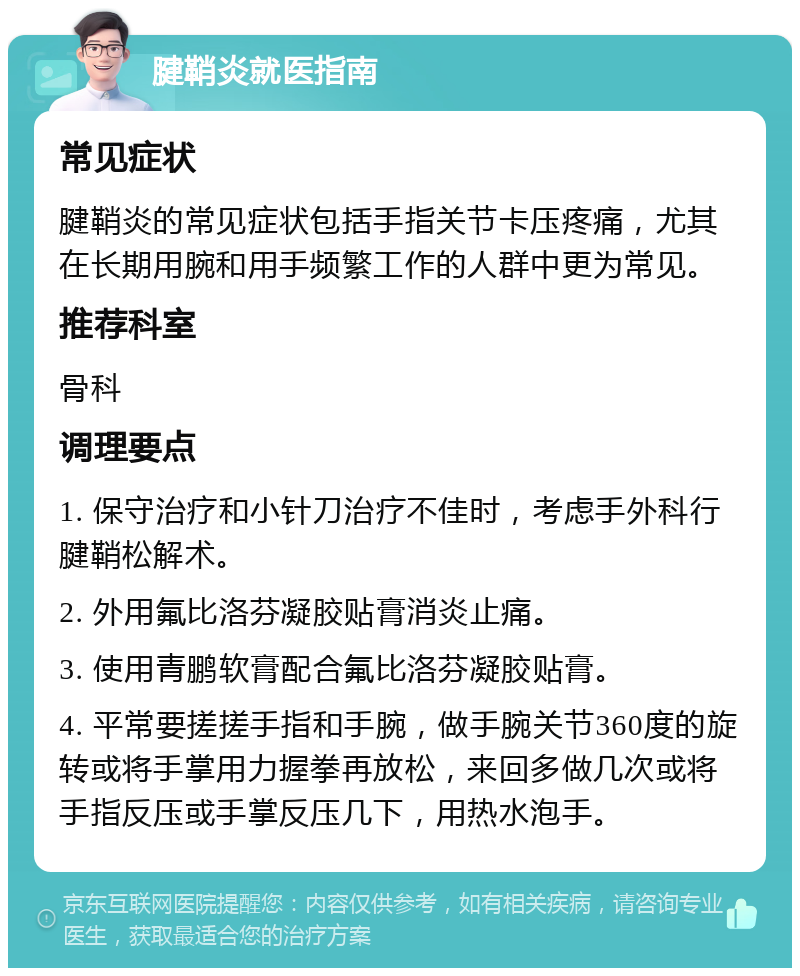 腱鞘炎就医指南 常见症状 腱鞘炎的常见症状包括手指关节卡压疼痛，尤其在长期用腕和用手频繁工作的人群中更为常见。 推荐科室 骨科 调理要点 1. 保守治疗和小针刀治疗不佳时，考虑手外科行腱鞘松解术。 2. 外用氟比洛芬凝胶贴膏消炎止痛。 3. 使用青鹏软膏配合氟比洛芬凝胶贴膏。 4. 平常要搓搓手指和手腕，做手腕关节360度的旋转或将手掌用力握拳再放松，来回多做几次或将手指反压或手掌反压几下，用热水泡手。