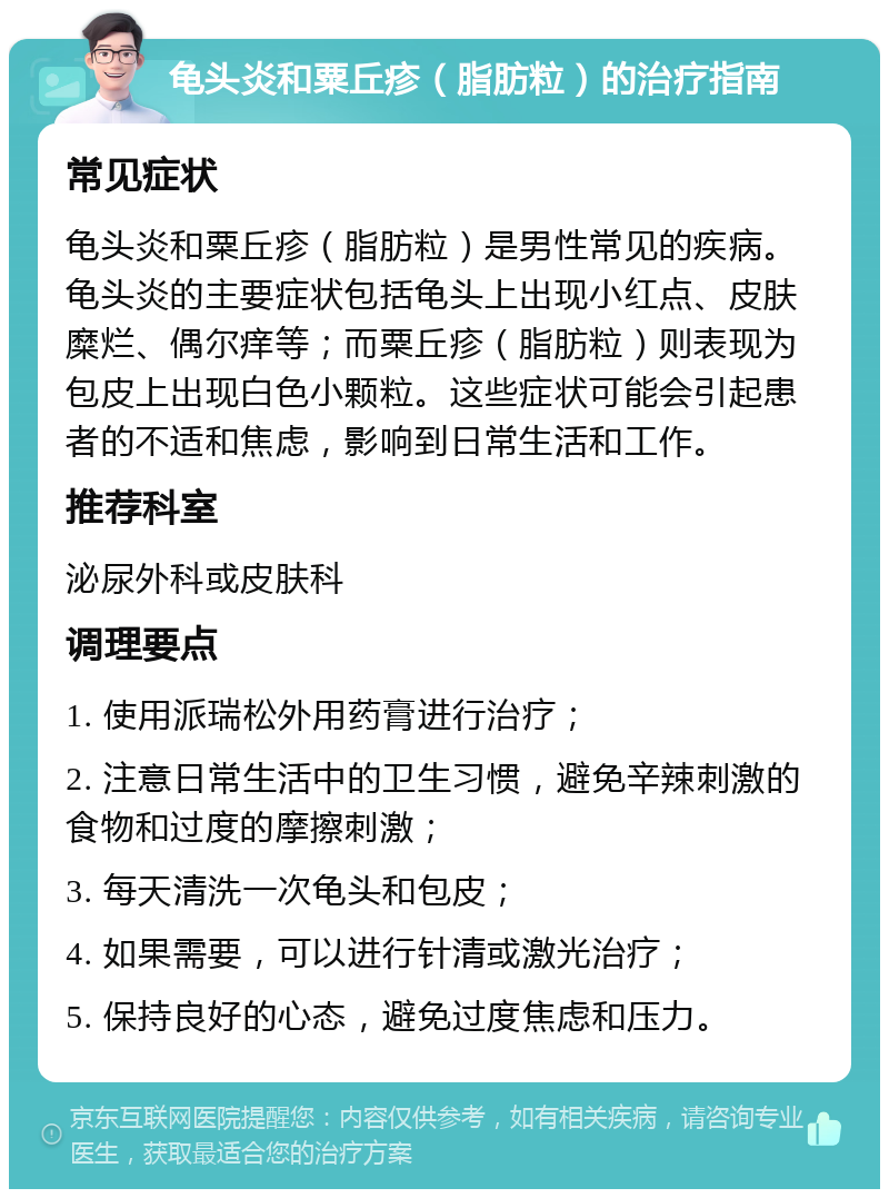 龟头炎和粟丘疹（脂肪粒）的治疗指南 常见症状 龟头炎和粟丘疹（脂肪粒）是男性常见的疾病。龟头炎的主要症状包括龟头上出现小红点、皮肤糜烂、偶尔痒等；而粟丘疹（脂肪粒）则表现为包皮上出现白色小颗粒。这些症状可能会引起患者的不适和焦虑，影响到日常生活和工作。 推荐科室 泌尿外科或皮肤科 调理要点 1. 使用派瑞松外用药膏进行治疗； 2. 注意日常生活中的卫生习惯，避免辛辣刺激的食物和过度的摩擦刺激； 3. 每天清洗一次龟头和包皮； 4. 如果需要，可以进行针清或激光治疗； 5. 保持良好的心态，避免过度焦虑和压力。