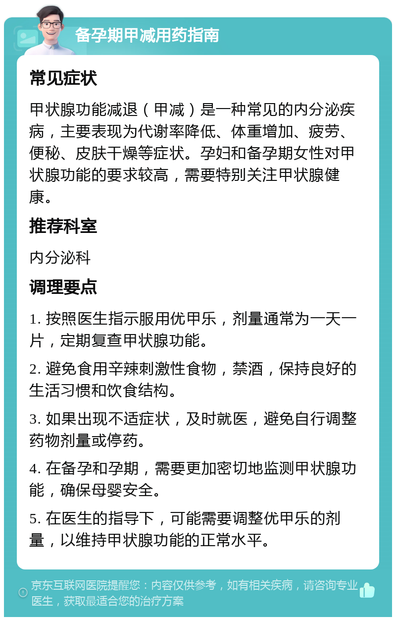 备孕期甲减用药指南 常见症状 甲状腺功能减退（甲减）是一种常见的内分泌疾病，主要表现为代谢率降低、体重增加、疲劳、便秘、皮肤干燥等症状。孕妇和备孕期女性对甲状腺功能的要求较高，需要特别关注甲状腺健康。 推荐科室 内分泌科 调理要点 1. 按照医生指示服用优甲乐，剂量通常为一天一片，定期复查甲状腺功能。 2. 避免食用辛辣刺激性食物，禁酒，保持良好的生活习惯和饮食结构。 3. 如果出现不适症状，及时就医，避免自行调整药物剂量或停药。 4. 在备孕和孕期，需要更加密切地监测甲状腺功能，确保母婴安全。 5. 在医生的指导下，可能需要调整优甲乐的剂量，以维持甲状腺功能的正常水平。