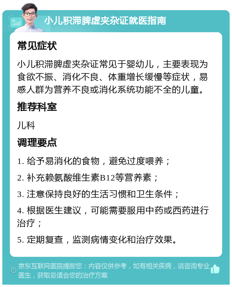 小儿积滞脾虚夹杂证就医指南 常见症状 小儿积滞脾虚夹杂证常见于婴幼儿，主要表现为食欲不振、消化不良、体重增长缓慢等症状，易感人群为营养不良或消化系统功能不全的儿童。 推荐科室 儿科 调理要点 1. 给予易消化的食物，避免过度喂养； 2. 补充赖氨酸维生素B12等营养素； 3. 注意保持良好的生活习惯和卫生条件； 4. 根据医生建议，可能需要服用中药或西药进行治疗； 5. 定期复查，监测病情变化和治疗效果。