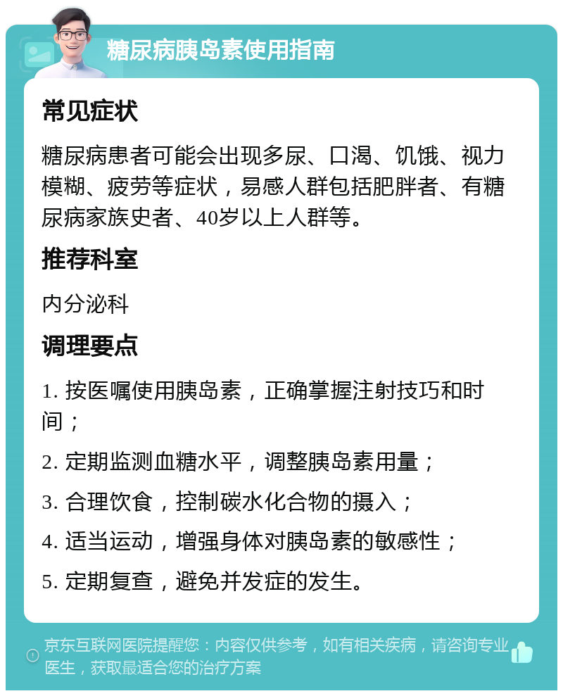 糖尿病胰岛素使用指南 常见症状 糖尿病患者可能会出现多尿、口渴、饥饿、视力模糊、疲劳等症状，易感人群包括肥胖者、有糖尿病家族史者、40岁以上人群等。 推荐科室 内分泌科 调理要点 1. 按医嘱使用胰岛素，正确掌握注射技巧和时间； 2. 定期监测血糖水平，调整胰岛素用量； 3. 合理饮食，控制碳水化合物的摄入； 4. 适当运动，增强身体对胰岛素的敏感性； 5. 定期复查，避免并发症的发生。