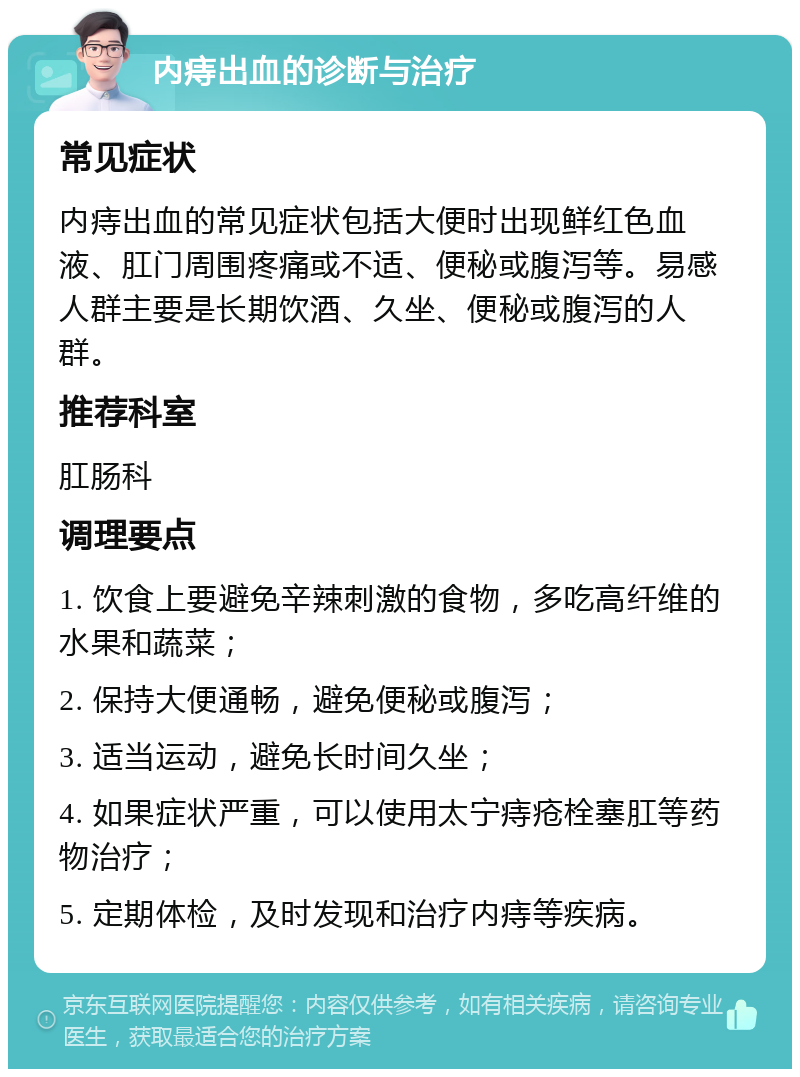 内痔出血的诊断与治疗 常见症状 内痔出血的常见症状包括大便时出现鲜红色血液、肛门周围疼痛或不适、便秘或腹泻等。易感人群主要是长期饮酒、久坐、便秘或腹泻的人群。 推荐科室 肛肠科 调理要点 1. 饮食上要避免辛辣刺激的食物，多吃高纤维的水果和蔬菜； 2. 保持大便通畅，避免便秘或腹泻； 3. 适当运动，避免长时间久坐； 4. 如果症状严重，可以使用太宁痔疮栓塞肛等药物治疗； 5. 定期体检，及时发现和治疗内痔等疾病。