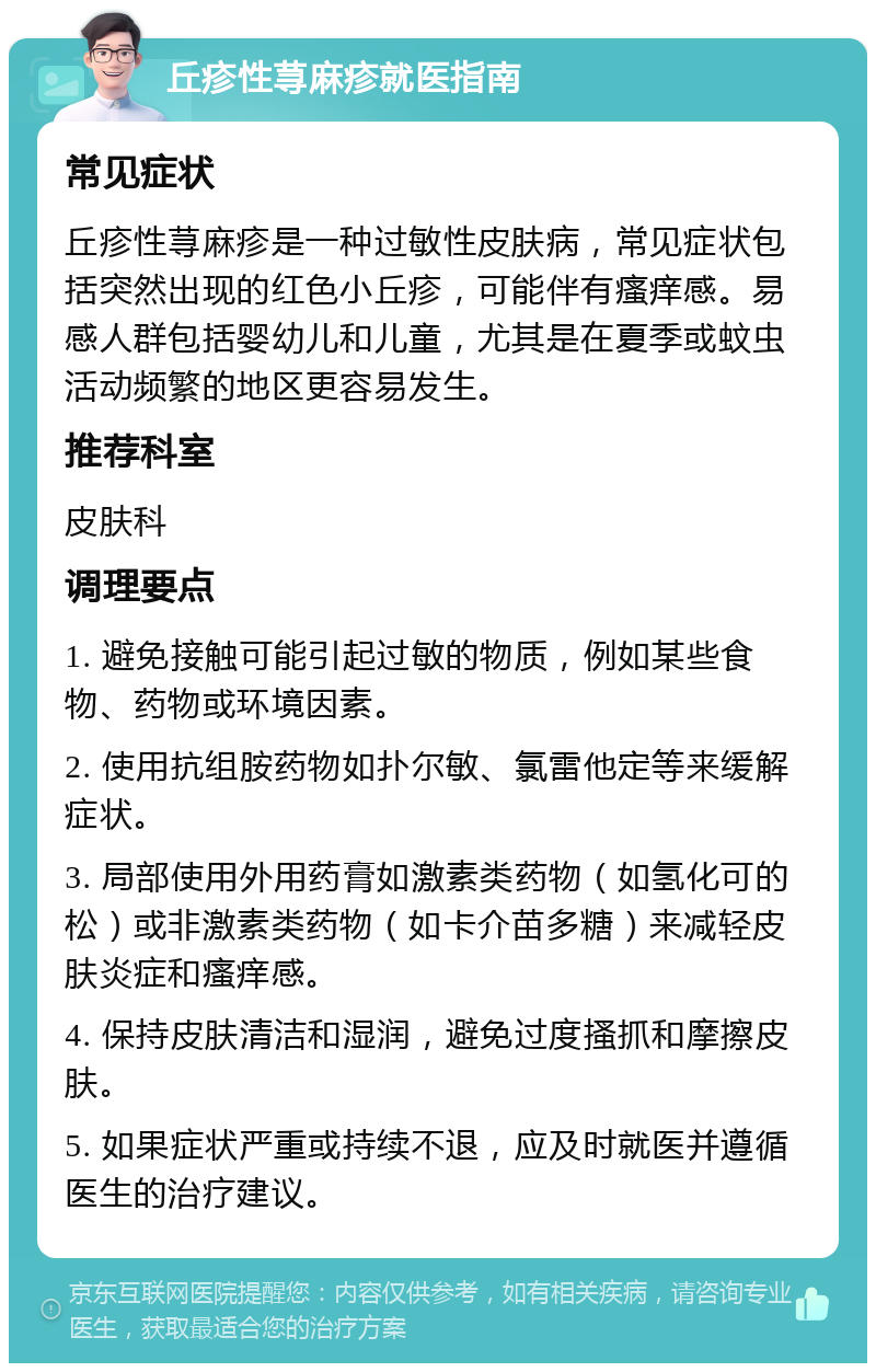 丘疹性荨麻疹就医指南 常见症状 丘疹性荨麻疹是一种过敏性皮肤病，常见症状包括突然出现的红色小丘疹，可能伴有瘙痒感。易感人群包括婴幼儿和儿童，尤其是在夏季或蚊虫活动频繁的地区更容易发生。 推荐科室 皮肤科 调理要点 1. 避免接触可能引起过敏的物质，例如某些食物、药物或环境因素。 2. 使用抗组胺药物如扑尔敏、氯雷他定等来缓解症状。 3. 局部使用外用药膏如激素类药物（如氢化可的松）或非激素类药物（如卡介苗多糖）来减轻皮肤炎症和瘙痒感。 4. 保持皮肤清洁和湿润，避免过度搔抓和摩擦皮肤。 5. 如果症状严重或持续不退，应及时就医并遵循医生的治疗建议。