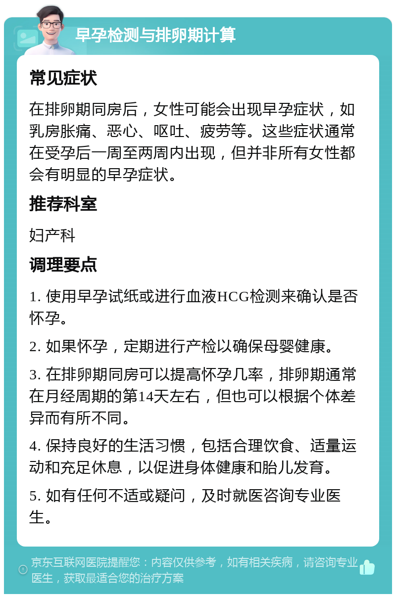 早孕检测与排卵期计算 常见症状 在排卵期同房后，女性可能会出现早孕症状，如乳房胀痛、恶心、呕吐、疲劳等。这些症状通常在受孕后一周至两周内出现，但并非所有女性都会有明显的早孕症状。 推荐科室 妇产科 调理要点 1. 使用早孕试纸或进行血液HCG检测来确认是否怀孕。 2. 如果怀孕，定期进行产检以确保母婴健康。 3. 在排卵期同房可以提高怀孕几率，排卵期通常在月经周期的第14天左右，但也可以根据个体差异而有所不同。 4. 保持良好的生活习惯，包括合理饮食、适量运动和充足休息，以促进身体健康和胎儿发育。 5. 如有任何不适或疑问，及时就医咨询专业医生。