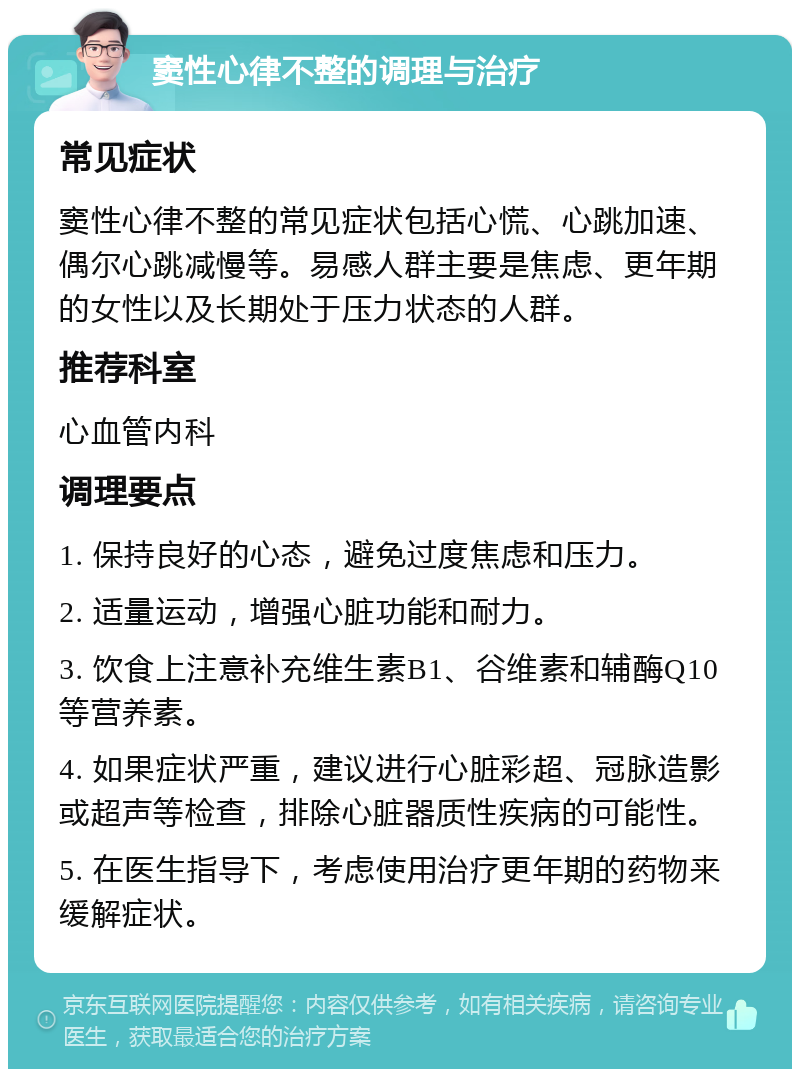 窦性心律不整的调理与治疗 常见症状 窦性心律不整的常见症状包括心慌、心跳加速、偶尔心跳减慢等。易感人群主要是焦虑、更年期的女性以及长期处于压力状态的人群。 推荐科室 心血管内科 调理要点 1. 保持良好的心态，避免过度焦虑和压力。 2. 适量运动，增强心脏功能和耐力。 3. 饮食上注意补充维生素B1、谷维素和辅酶Q10等营养素。 4. 如果症状严重，建议进行心脏彩超、冠脉造影或超声等检查，排除心脏器质性疾病的可能性。 5. 在医生指导下，考虑使用治疗更年期的药物来缓解症状。