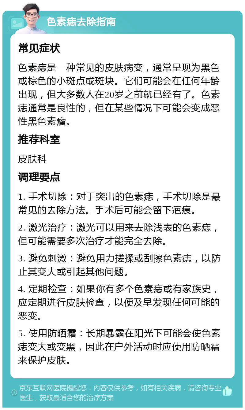 色素痣去除指南 常见症状 色素痣是一种常见的皮肤病变，通常呈现为黑色或棕色的小斑点或斑块。它们可能会在任何年龄出现，但大多数人在20岁之前就已经有了。色素痣通常是良性的，但在某些情况下可能会变成恶性黑色素瘤。 推荐科室 皮肤科 调理要点 1. 手术切除：对于突出的色素痣，手术切除是最常见的去除方法。手术后可能会留下疤痕。 2. 激光治疗：激光可以用来去除浅表的色素痣，但可能需要多次治疗才能完全去除。 3. 避免刺激：避免用力搓揉或刮擦色素痣，以防止其变大或引起其他问题。 4. 定期检查：如果你有多个色素痣或有家族史，应定期进行皮肤检查，以便及早发现任何可能的恶变。 5. 使用防晒霜：长期暴露在阳光下可能会使色素痣变大或变黑，因此在户外活动时应使用防晒霜来保护皮肤。