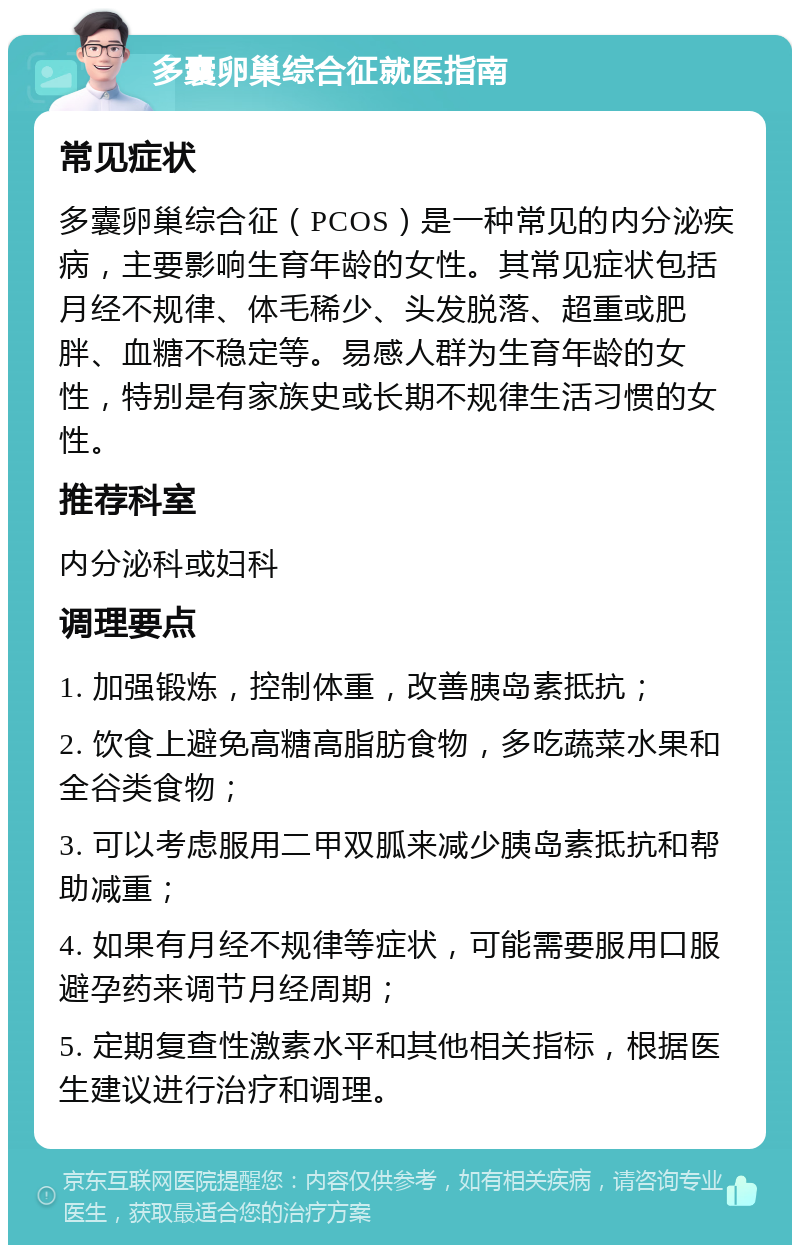 多囊卵巢综合征就医指南 常见症状 多囊卵巢综合征（PCOS）是一种常见的内分泌疾病，主要影响生育年龄的女性。其常见症状包括月经不规律、体毛稀少、头发脱落、超重或肥胖、血糖不稳定等。易感人群为生育年龄的女性，特别是有家族史或长期不规律生活习惯的女性。 推荐科室 内分泌科或妇科 调理要点 1. 加强锻炼，控制体重，改善胰岛素抵抗； 2. 饮食上避免高糖高脂肪食物，多吃蔬菜水果和全谷类食物； 3. 可以考虑服用二甲双胍来减少胰岛素抵抗和帮助减重； 4. 如果有月经不规律等症状，可能需要服用口服避孕药来调节月经周期； 5. 定期复查性激素水平和其他相关指标，根据医生建议进行治疗和调理。