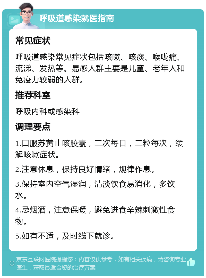 呼吸道感染就医指南 常见症状 呼吸道感染常见症状包括咳嗽、咳痰、喉咙痛、流涕、发热等。易感人群主要是儿童、老年人和免疫力较弱的人群。 推荐科室 呼吸内科或感染科 调理要点 1.口服苏黄止咳胶囊，三次每日，三粒每次，缓解咳嗽症状。 2.注意休息，保持良好情绪，规律作息。 3.保持室内空气湿润，清淡饮食易消化，多饮水。 4.忌烟酒，注意保暖，避免进食辛辣刺激性食物。 5.如有不适，及时线下就诊。