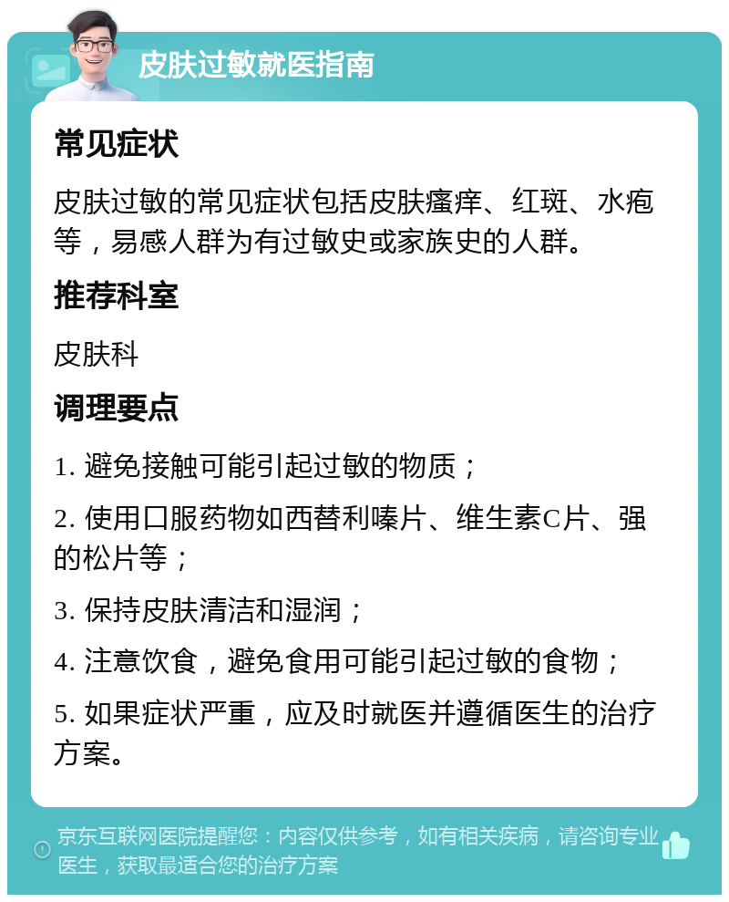 皮肤过敏就医指南 常见症状 皮肤过敏的常见症状包括皮肤瘙痒、红斑、水疱等，易感人群为有过敏史或家族史的人群。 推荐科室 皮肤科 调理要点 1. 避免接触可能引起过敏的物质； 2. 使用口服药物如西替利嗪片、维生素C片、强的松片等； 3. 保持皮肤清洁和湿润； 4. 注意饮食，避免食用可能引起过敏的食物； 5. 如果症状严重，应及时就医并遵循医生的治疗方案。