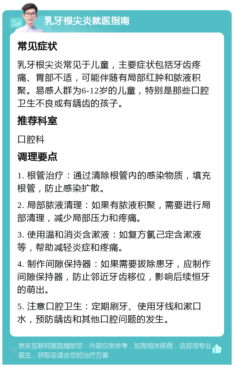 乳牙根尖炎就医指南 常见症状 乳牙根尖炎常见于儿童，主要症状包括牙齿疼痛、胃部不适，可能伴随有局部红肿和脓液积聚。易感人群为6-12岁的儿童，特别是那些口腔卫生不良或有龋齿的孩子。 推荐科室 口腔科 调理要点 1. 根管治疗：通过清除根管内的感染物质，填充根管，防止感染扩散。 2. 局部脓液清理：如果有脓液积聚，需要进行局部清理，减少局部压力和疼痛。 3. 使用温和消炎含漱液：如复方氯己定含漱液等，帮助减轻炎症和疼痛。 4. 制作间隙保持器：如果需要拔除患牙，应制作间隙保持器，防止邻近牙齿移位，影响后续恒牙的萌出。 5. 注意口腔卫生：定期刷牙、使用牙线和漱口水，预防龋齿和其他口腔问题的发生。