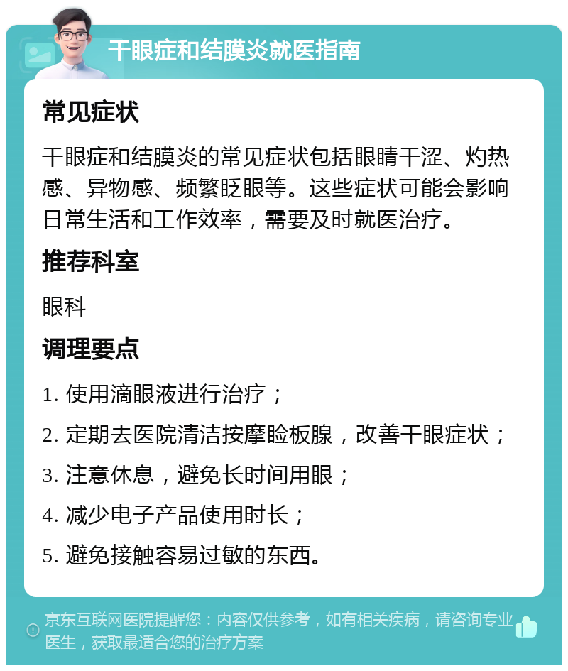 干眼症和结膜炎就医指南 常见症状 干眼症和结膜炎的常见症状包括眼睛干涩、灼热感、异物感、频繁眨眼等。这些症状可能会影响日常生活和工作效率，需要及时就医治疗。 推荐科室 眼科 调理要点 1. 使用滴眼液进行治疗； 2. 定期去医院清洁按摩睑板腺，改善干眼症状； 3. 注意休息，避免长时间用眼； 4. 减少电子产品使用时长； 5. 避免接触容易过敏的东西。