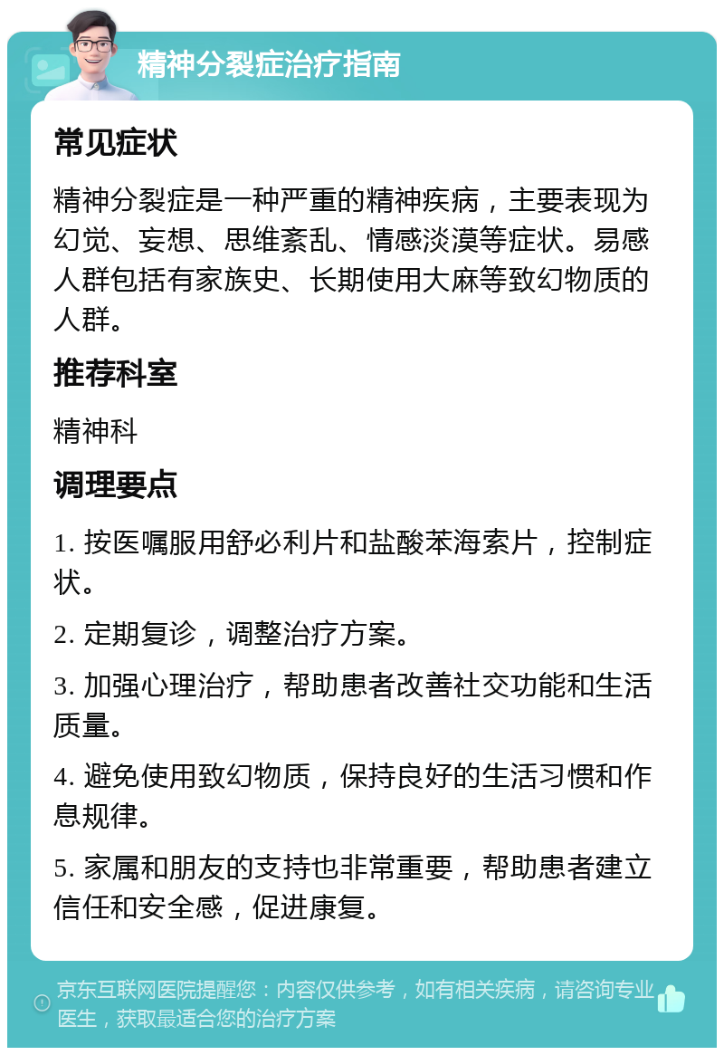 精神分裂症治疗指南 常见症状 精神分裂症是一种严重的精神疾病，主要表现为幻觉、妄想、思维紊乱、情感淡漠等症状。易感人群包括有家族史、长期使用大麻等致幻物质的人群。 推荐科室 精神科 调理要点 1. 按医嘱服用舒必利片和盐酸苯海索片，控制症状。 2. 定期复诊，调整治疗方案。 3. 加强心理治疗，帮助患者改善社交功能和生活质量。 4. 避免使用致幻物质，保持良好的生活习惯和作息规律。 5. 家属和朋友的支持也非常重要，帮助患者建立信任和安全感，促进康复。