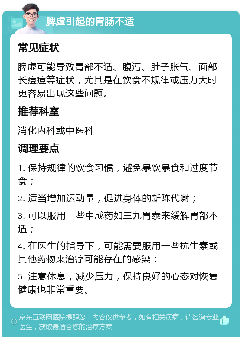 脾虚引起的胃肠不适 常见症状 脾虚可能导致胃部不适、腹泻、肚子胀气、面部长痘痘等症状，尤其是在饮食不规律或压力大时更容易出现这些问题。 推荐科室 消化内科或中医科 调理要点 1. 保持规律的饮食习惯，避免暴饮暴食和过度节食； 2. 适当增加运动量，促进身体的新陈代谢； 3. 可以服用一些中成药如三九胃泰来缓解胃部不适； 4. 在医生的指导下，可能需要服用一些抗生素或其他药物来治疗可能存在的感染； 5. 注意休息，减少压力，保持良好的心态对恢复健康也非常重要。