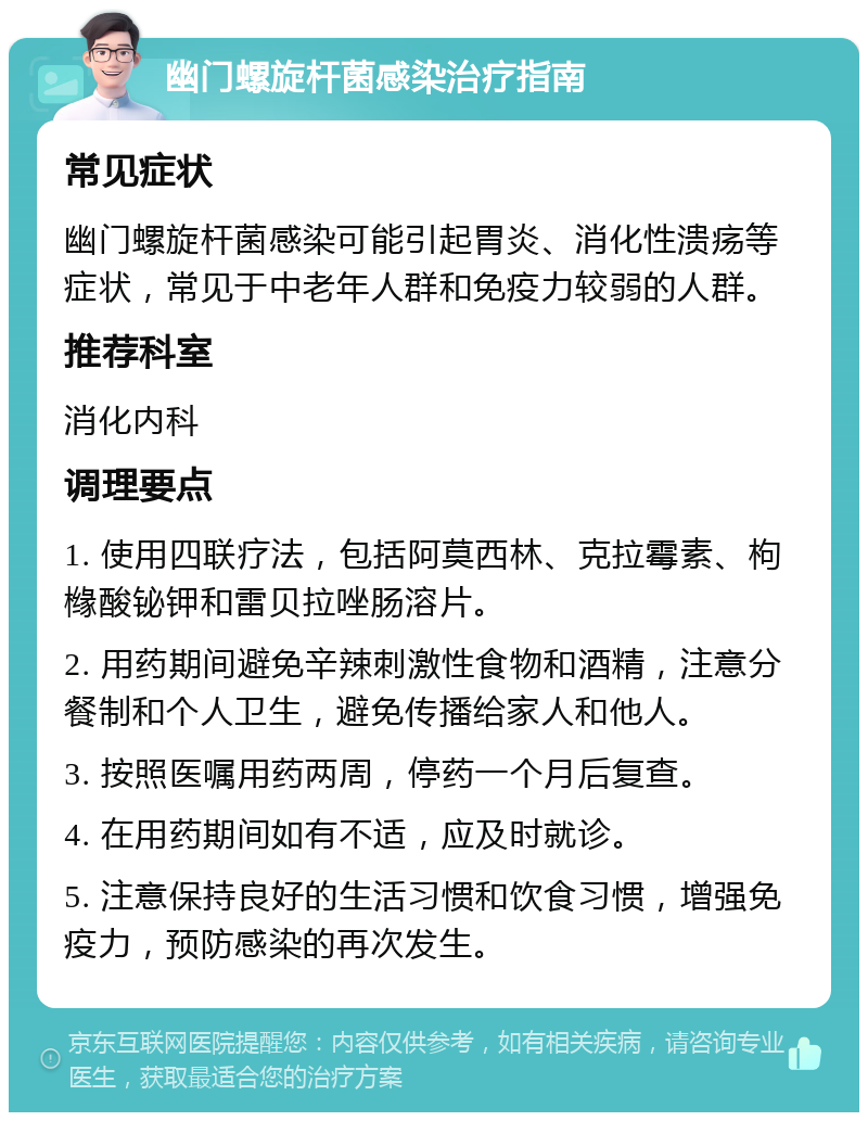 幽门螺旋杆菌感染治疗指南 常见症状 幽门螺旋杆菌感染可能引起胃炎、消化性溃疡等症状，常见于中老年人群和免疫力较弱的人群。 推荐科室 消化内科 调理要点 1. 使用四联疗法，包括阿莫西林、克拉霉素、枸橼酸铋钾和雷贝拉唑肠溶片。 2. 用药期间避免辛辣刺激性食物和酒精，注意分餐制和个人卫生，避免传播给家人和他人。 3. 按照医嘱用药两周，停药一个月后复查。 4. 在用药期间如有不适，应及时就诊。 5. 注意保持良好的生活习惯和饮食习惯，增强免疫力，预防感染的再次发生。