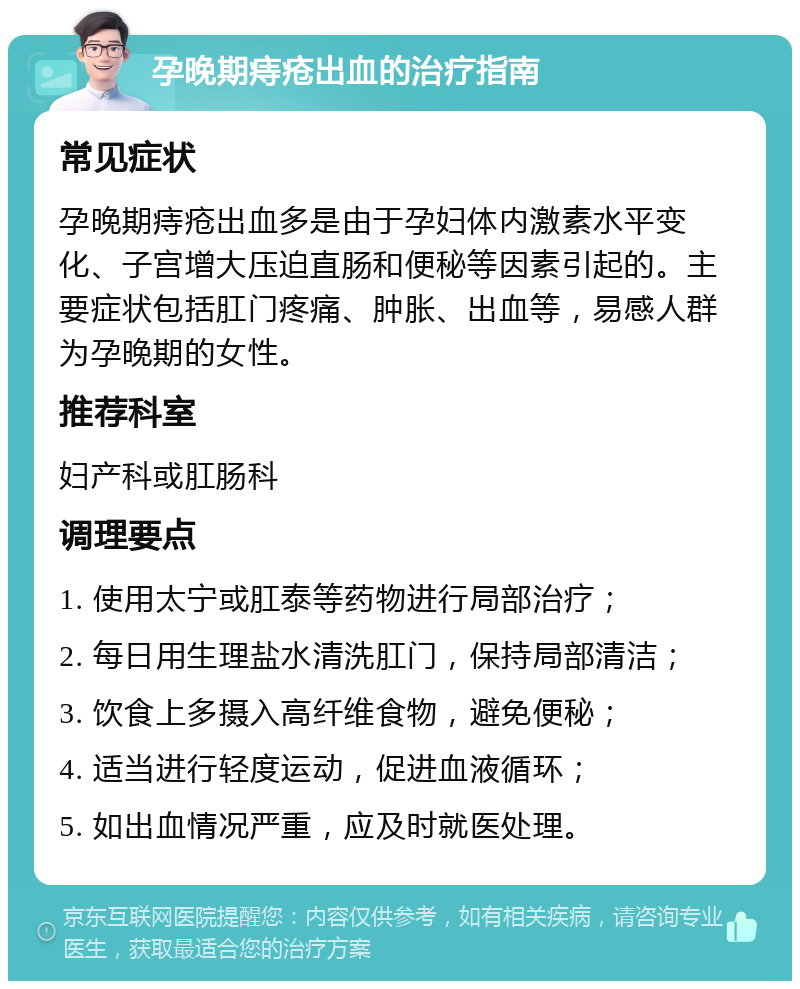 孕晚期痔疮出血的治疗指南 常见症状 孕晚期痔疮出血多是由于孕妇体内激素水平变化、子宫增大压迫直肠和便秘等因素引起的。主要症状包括肛门疼痛、肿胀、出血等，易感人群为孕晚期的女性。 推荐科室 妇产科或肛肠科 调理要点 1. 使用太宁或肛泰等药物进行局部治疗； 2. 每日用生理盐水清洗肛门，保持局部清洁； 3. 饮食上多摄入高纤维食物，避免便秘； 4. 适当进行轻度运动，促进血液循环； 5. 如出血情况严重，应及时就医处理。