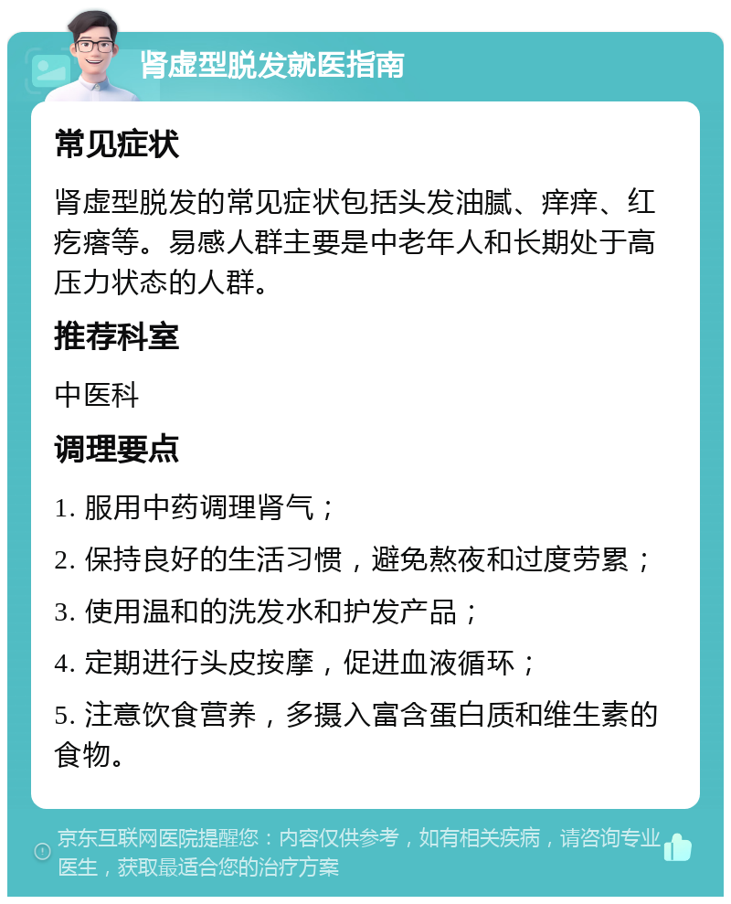 肾虚型脱发就医指南 常见症状 肾虚型脱发的常见症状包括头发油腻、痒痒、红疙瘩等。易感人群主要是中老年人和长期处于高压力状态的人群。 推荐科室 中医科 调理要点 1. 服用中药调理肾气； 2. 保持良好的生活习惯，避免熬夜和过度劳累； 3. 使用温和的洗发水和护发产品； 4. 定期进行头皮按摩，促进血液循环； 5. 注意饮食营养，多摄入富含蛋白质和维生素的食物。