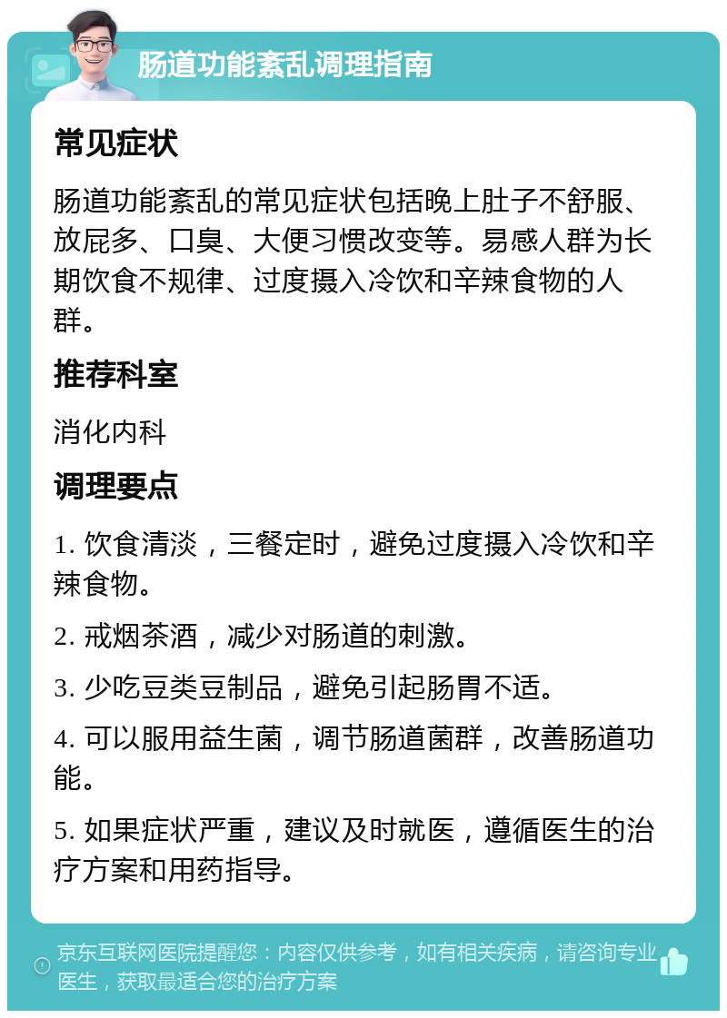 肠道功能紊乱调理指南 常见症状 肠道功能紊乱的常见症状包括晚上肚子不舒服、放屁多、口臭、大便习惯改变等。易感人群为长期饮食不规律、过度摄入冷饮和辛辣食物的人群。 推荐科室 消化内科 调理要点 1. 饮食清淡，三餐定时，避免过度摄入冷饮和辛辣食物。 2. 戒烟茶酒，减少对肠道的刺激。 3. 少吃豆类豆制品，避免引起肠胃不适。 4. 可以服用益生菌，调节肠道菌群，改善肠道功能。 5. 如果症状严重，建议及时就医，遵循医生的治疗方案和用药指导。