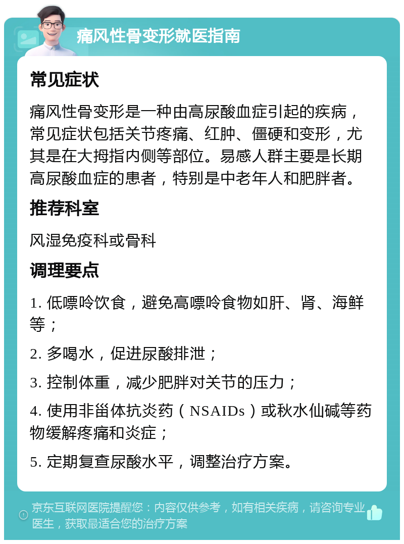 痛风性骨变形就医指南 常见症状 痛风性骨变形是一种由高尿酸血症引起的疾病，常见症状包括关节疼痛、红肿、僵硬和变形，尤其是在大拇指内侧等部位。易感人群主要是长期高尿酸血症的患者，特别是中老年人和肥胖者。 推荐科室 风湿免疫科或骨科 调理要点 1. 低嘌呤饮食，避免高嘌呤食物如肝、肾、海鲜等； 2. 多喝水，促进尿酸排泄； 3. 控制体重，减少肥胖对关节的压力； 4. 使用非甾体抗炎药（NSAIDs）或秋水仙碱等药物缓解疼痛和炎症； 5. 定期复查尿酸水平，调整治疗方案。