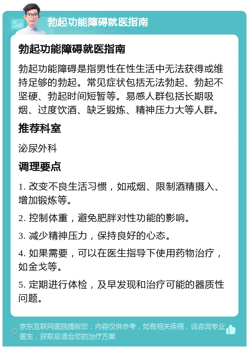 勃起功能障碍就医指南 勃起功能障碍就医指南 勃起功能障碍是指男性在性生活中无法获得或维持足够的勃起。常见症状包括无法勃起、勃起不坚硬、勃起时间短暂等。易感人群包括长期吸烟、过度饮酒、缺乏锻炼、精神压力大等人群。 推荐科室 泌尿外科 调理要点 1. 改变不良生活习惯，如戒烟、限制酒精摄入、增加锻炼等。 2. 控制体重，避免肥胖对性功能的影响。 3. 减少精神压力，保持良好的心态。 4. 如果需要，可以在医生指导下使用药物治疗，如金戈等。 5. 定期进行体检，及早发现和治疗可能的器质性问题。