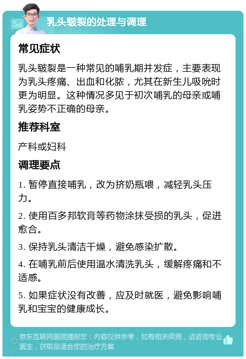 乳头皲裂的处理与调理 常见症状 乳头皲裂是一种常见的哺乳期并发症，主要表现为乳头疼痛、出血和化脓，尤其在新生儿吸吮时更为明显。这种情况多见于初次哺乳的母亲或哺乳姿势不正确的母亲。 推荐科室 产科或妇科 调理要点 1. 暂停直接哺乳，改为挤奶瓶喂，减轻乳头压力。 2. 使用百多邦软膏等药物涂抹受损的乳头，促进愈合。 3. 保持乳头清洁干燥，避免感染扩散。 4. 在哺乳前后使用温水清洗乳头，缓解疼痛和不适感。 5. 如果症状没有改善，应及时就医，避免影响哺乳和宝宝的健康成长。