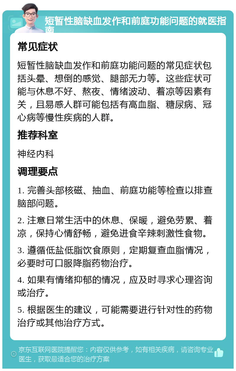 短暂性脑缺血发作和前庭功能问题的就医指南 常见症状 短暂性脑缺血发作和前庭功能问题的常见症状包括头晕、想倒的感觉、腿部无力等。这些症状可能与休息不好、熬夜、情绪波动、着凉等因素有关，且易感人群可能包括有高血脂、糖尿病、冠心病等慢性疾病的人群。 推荐科室 神经内科 调理要点 1. 完善头部核磁、抽血、前庭功能等检查以排查脑部问题。 2. 注意日常生活中的休息、保暖，避免劳累、着凉，保持心情舒畅，避免进食辛辣刺激性食物。 3. 遵循低盐低脂饮食原则，定期复查血脂情况，必要时可口服降脂药物治疗。 4. 如果有情绪抑郁的情况，应及时寻求心理咨询或治疗。 5. 根据医生的建议，可能需要进行针对性的药物治疗或其他治疗方式。