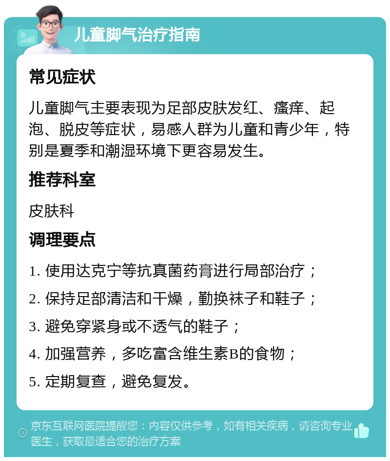 儿童脚气治疗指南 常见症状 儿童脚气主要表现为足部皮肤发红、瘙痒、起泡、脱皮等症状，易感人群为儿童和青少年，特别是夏季和潮湿环境下更容易发生。 推荐科室 皮肤科 调理要点 1. 使用达克宁等抗真菌药膏进行局部治疗； 2. 保持足部清洁和干燥，勤换袜子和鞋子； 3. 避免穿紧身或不透气的鞋子； 4. 加强营养，多吃富含维生素B的食物； 5. 定期复查，避免复发。