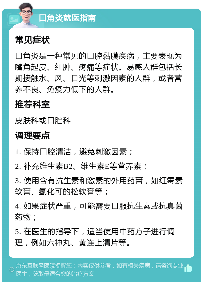 口角炎就医指南 常见症状 口角炎是一种常见的口腔黏膜疾病，主要表现为嘴角起皮、红肿、疼痛等症状。易感人群包括长期接触水、风、日光等刺激因素的人群，或者营养不良、免疫力低下的人群。 推荐科室 皮肤科或口腔科 调理要点 1. 保持口腔清洁，避免刺激因素； 2. 补充维生素B2、维生素E等营养素； 3. 使用含有抗生素和激素的外用药膏，如红霉素软膏、氢化可的松软膏等； 4. 如果症状严重，可能需要口服抗生素或抗真菌药物； 5. 在医生的指导下，适当使用中药方子进行调理，例如六神丸、黄连上清片等。