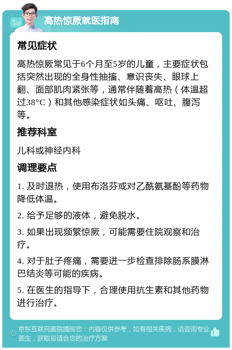 高热惊厥就医指南 常见症状 高热惊厥常见于6个月至5岁的儿童，主要症状包括突然出现的全身性抽搐、意识丧失、眼球上翻、面部肌肉紧张等，通常伴随着高热（体温超过38°C）和其他感染症状如头痛、呕吐、腹泻等。 推荐科室 儿科或神经内科 调理要点 1. 及时退热，使用布洛芬或对乙酰氨基酚等药物降低体温。 2. 给予足够的液体，避免脱水。 3. 如果出现频繁惊厥，可能需要住院观察和治疗。 4. 对于肚子疼痛，需要进一步检查排除肠系膜淋巴结炎等可能的疾病。 5. 在医生的指导下，合理使用抗生素和其他药物进行治疗。