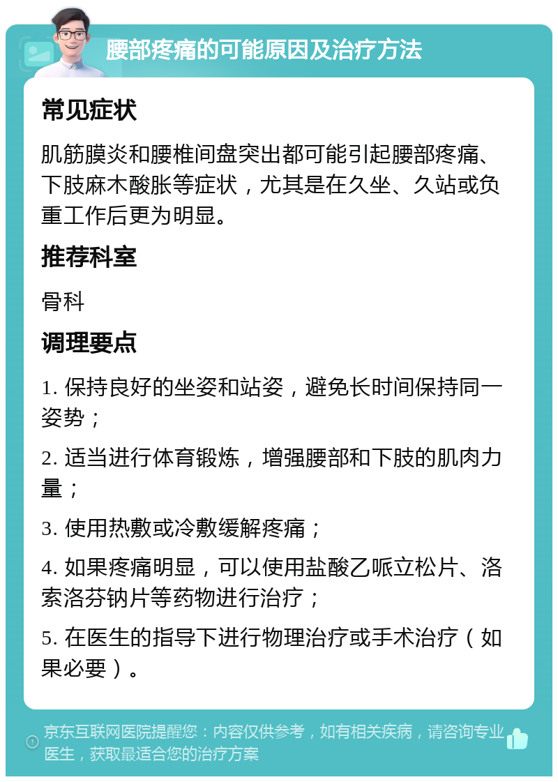 腰部疼痛的可能原因及治疗方法 常见症状 肌筋膜炎和腰椎间盘突出都可能引起腰部疼痛、下肢麻木酸胀等症状，尤其是在久坐、久站或负重工作后更为明显。 推荐科室 骨科 调理要点 1. 保持良好的坐姿和站姿，避免长时间保持同一姿势； 2. 适当进行体育锻炼，增强腰部和下肢的肌肉力量； 3. 使用热敷或冷敷缓解疼痛； 4. 如果疼痛明显，可以使用盐酸乙哌立松片、洛索洛芬钠片等药物进行治疗； 5. 在医生的指导下进行物理治疗或手术治疗（如果必要）。