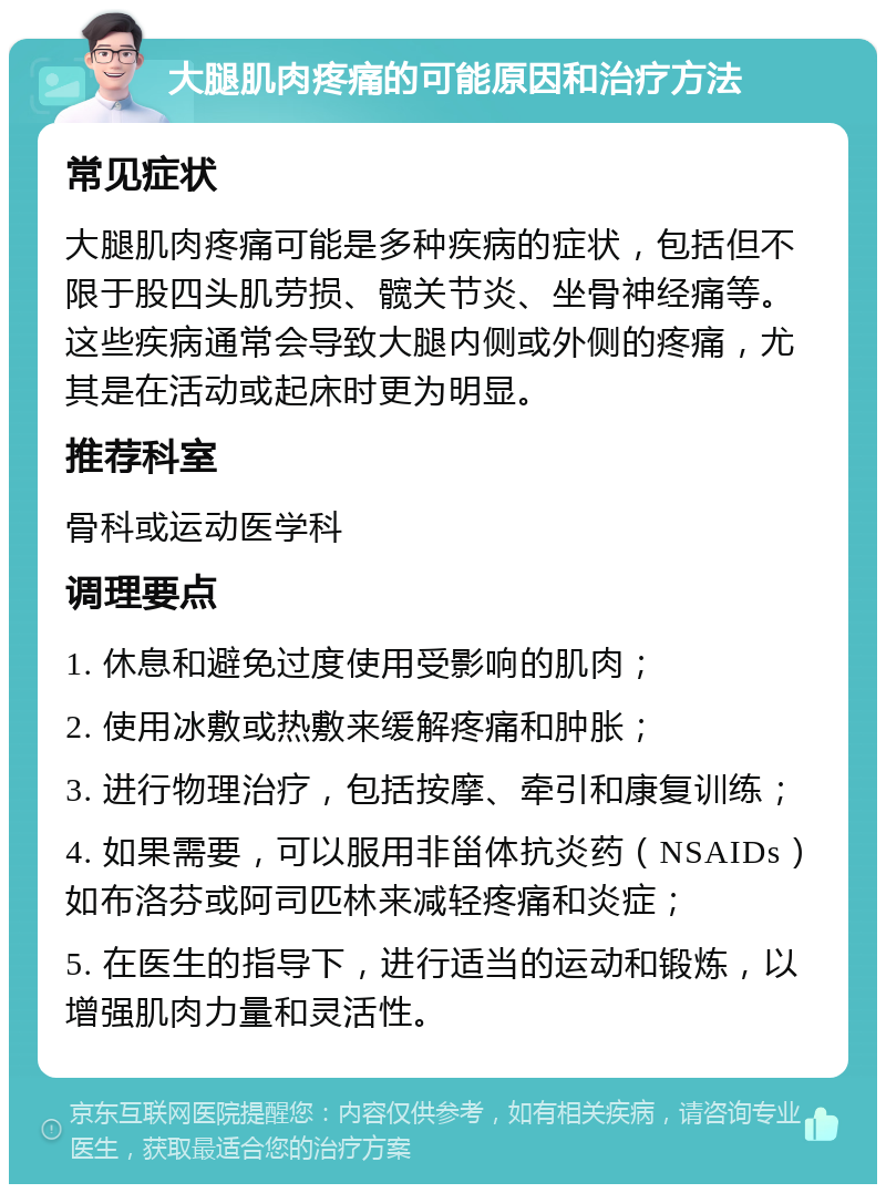 大腿肌肉疼痛的可能原因和治疗方法 常见症状 大腿肌肉疼痛可能是多种疾病的症状，包括但不限于股四头肌劳损、髋关节炎、坐骨神经痛等。这些疾病通常会导致大腿内侧或外侧的疼痛，尤其是在活动或起床时更为明显。 推荐科室 骨科或运动医学科 调理要点 1. 休息和避免过度使用受影响的肌肉； 2. 使用冰敷或热敷来缓解疼痛和肿胀； 3. 进行物理治疗，包括按摩、牵引和康复训练； 4. 如果需要，可以服用非甾体抗炎药（NSAIDs）如布洛芬或阿司匹林来减轻疼痛和炎症； 5. 在医生的指导下，进行适当的运动和锻炼，以增强肌肉力量和灵活性。