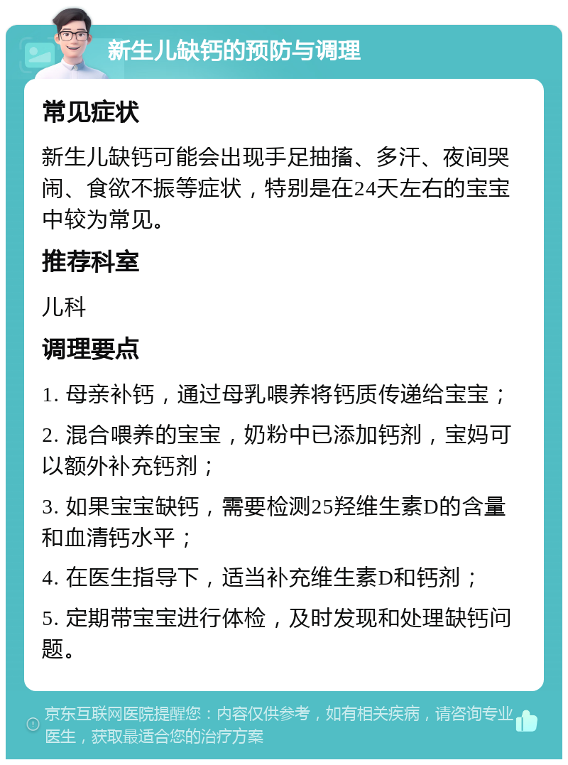 新生儿缺钙的预防与调理 常见症状 新生儿缺钙可能会出现手足抽搐、多汗、夜间哭闹、食欲不振等症状，特别是在24天左右的宝宝中较为常见。 推荐科室 儿科 调理要点 1. 母亲补钙，通过母乳喂养将钙质传递给宝宝； 2. 混合喂养的宝宝，奶粉中已添加钙剂，宝妈可以额外补充钙剂； 3. 如果宝宝缺钙，需要检测25羟维生素D的含量和血清钙水平； 4. 在医生指导下，适当补充维生素D和钙剂； 5. 定期带宝宝进行体检，及时发现和处理缺钙问题。