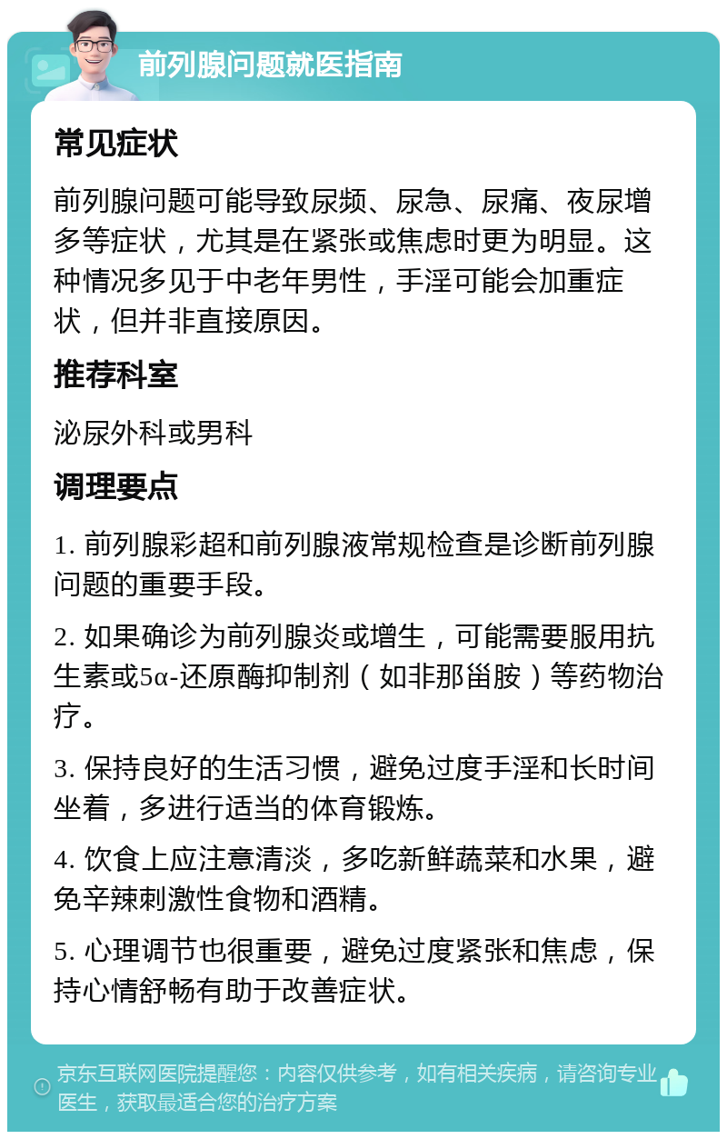 前列腺问题就医指南 常见症状 前列腺问题可能导致尿频、尿急、尿痛、夜尿增多等症状，尤其是在紧张或焦虑时更为明显。这种情况多见于中老年男性，手淫可能会加重症状，但并非直接原因。 推荐科室 泌尿外科或男科 调理要点 1. 前列腺彩超和前列腺液常规检查是诊断前列腺问题的重要手段。 2. 如果确诊为前列腺炎或增生，可能需要服用抗生素或5α-还原酶抑制剂（如非那甾胺）等药物治疗。 3. 保持良好的生活习惯，避免过度手淫和长时间坐着，多进行适当的体育锻炼。 4. 饮食上应注意清淡，多吃新鲜蔬菜和水果，避免辛辣刺激性食物和酒精。 5. 心理调节也很重要，避免过度紧张和焦虑，保持心情舒畅有助于改善症状。