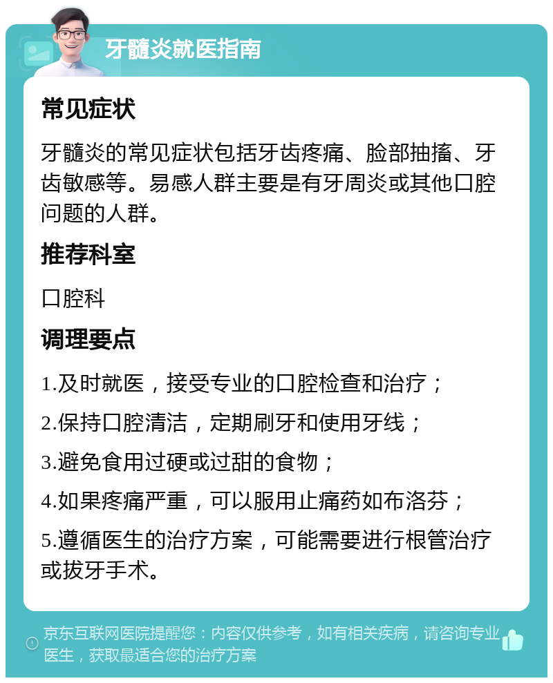 牙髓炎就医指南 常见症状 牙髓炎的常见症状包括牙齿疼痛、脸部抽搐、牙齿敏感等。易感人群主要是有牙周炎或其他口腔问题的人群。 推荐科室 口腔科 调理要点 1.及时就医，接受专业的口腔检查和治疗； 2.保持口腔清洁，定期刷牙和使用牙线； 3.避免食用过硬或过甜的食物； 4.如果疼痛严重，可以服用止痛药如布洛芬； 5.遵循医生的治疗方案，可能需要进行根管治疗或拔牙手术。