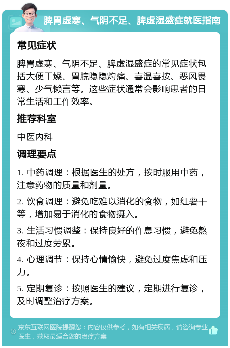 脾胃虚寒、气阴不足、脾虚湿盛症就医指南 常见症状 脾胃虚寒、气阴不足、脾虚湿盛症的常见症状包括大便干燥、胃脘隐隐灼痛、喜温喜按、恶风畏寒、少气懒言等。这些症状通常会影响患者的日常生活和工作效率。 推荐科室 中医内科 调理要点 1. 中药调理：根据医生的处方，按时服用中药，注意药物的质量和剂量。 2. 饮食调理：避免吃难以消化的食物，如红薯干等，增加易于消化的食物摄入。 3. 生活习惯调整：保持良好的作息习惯，避免熬夜和过度劳累。 4. 心理调节：保持心情愉快，避免过度焦虑和压力。 5. 定期复诊：按照医生的建议，定期进行复诊，及时调整治疗方案。