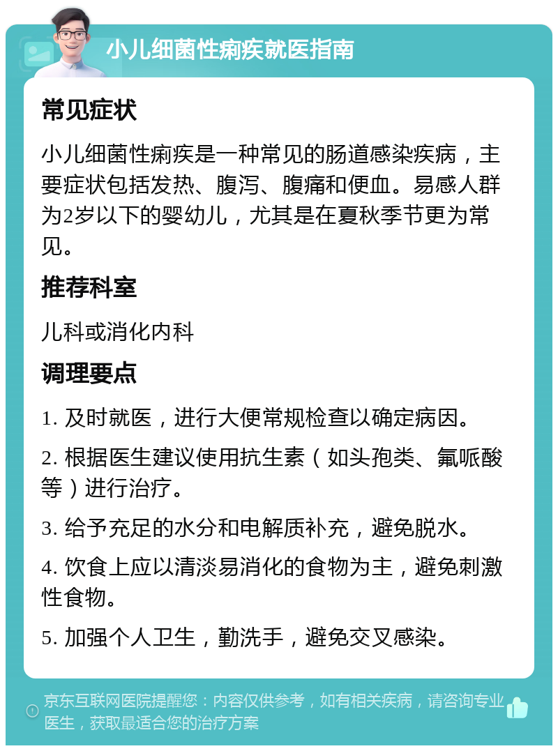 小儿细菌性痢疾就医指南 常见症状 小儿细菌性痢疾是一种常见的肠道感染疾病，主要症状包括发热、腹泻、腹痛和便血。易感人群为2岁以下的婴幼儿，尤其是在夏秋季节更为常见。 推荐科室 儿科或消化内科 调理要点 1. 及时就医，进行大便常规检查以确定病因。 2. 根据医生建议使用抗生素（如头孢类、氟哌酸等）进行治疗。 3. 给予充足的水分和电解质补充，避免脱水。 4. 饮食上应以清淡易消化的食物为主，避免刺激性食物。 5. 加强个人卫生，勤洗手，避免交叉感染。