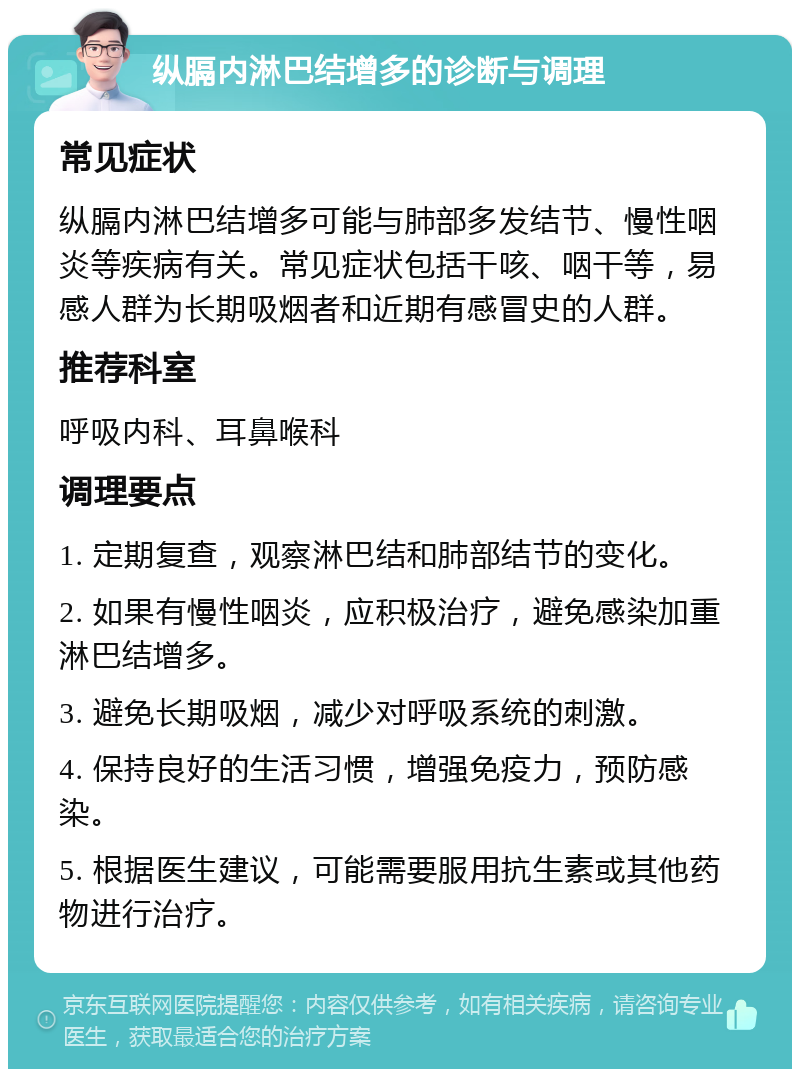 纵膈内淋巴结增多的诊断与调理 常见症状 纵膈内淋巴结增多可能与肺部多发结节、慢性咽炎等疾病有关。常见症状包括干咳、咽干等，易感人群为长期吸烟者和近期有感冒史的人群。 推荐科室 呼吸内科、耳鼻喉科 调理要点 1. 定期复查，观察淋巴结和肺部结节的变化。 2. 如果有慢性咽炎，应积极治疗，避免感染加重淋巴结增多。 3. 避免长期吸烟，减少对呼吸系统的刺激。 4. 保持良好的生活习惯，增强免疫力，预防感染。 5. 根据医生建议，可能需要服用抗生素或其他药物进行治疗。